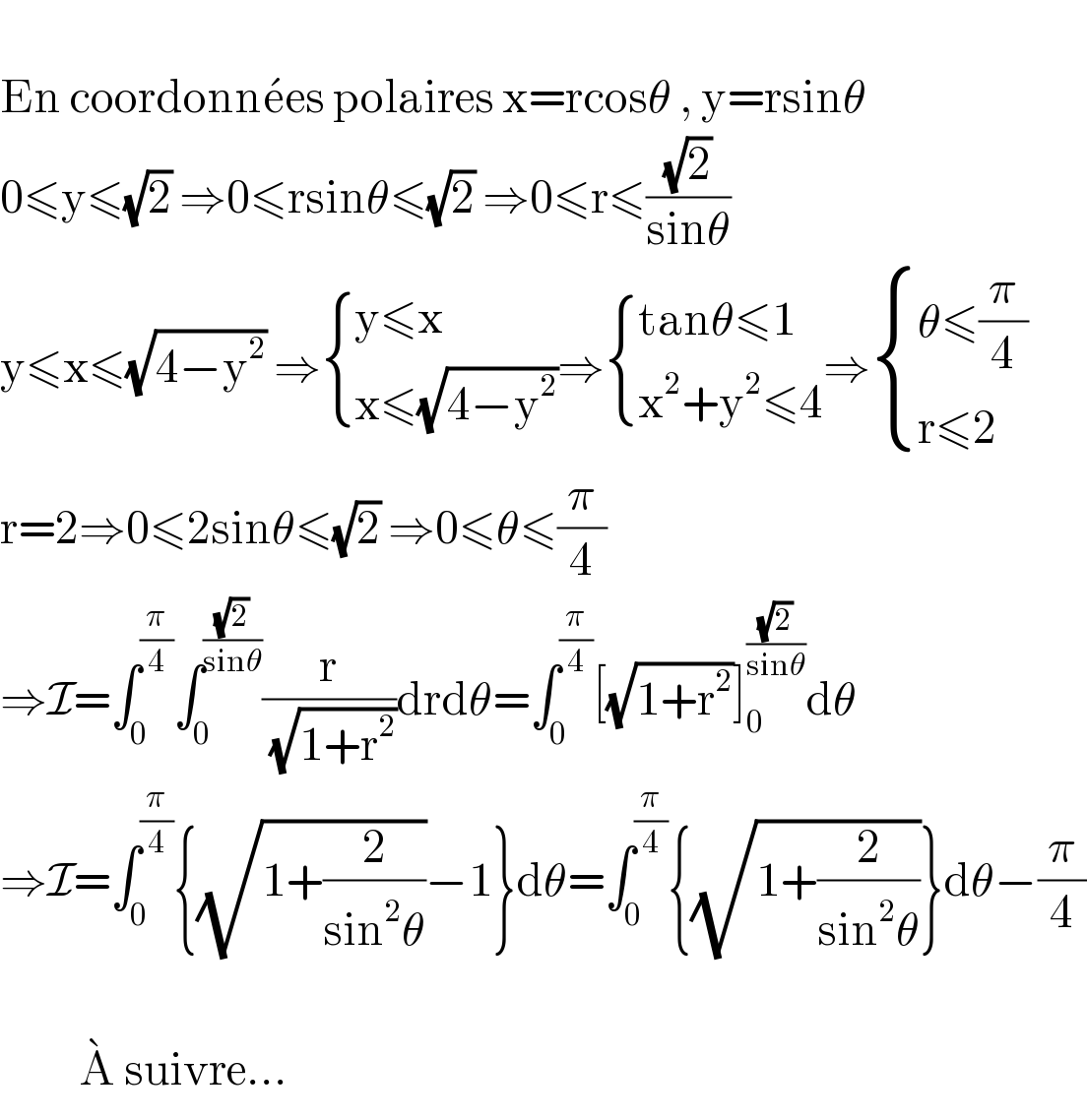   En coordonne^� es polaires x=rcosθ , y=rsinθ  0≤y≤(√2) ⇒0≤rsinθ≤(√2) ⇒0≤r≤((√2)/(sinθ))  y≤x≤(√(4−y^2 )) ⇒ { ((y≤x )),((x≤(√(4−y^2 )))) :}⇒ { ((tanθ≤1)),((x^2 +y^2 ≤4)) :}⇒ { ((θ≤(π/4))),((r≤2)) :}  r=2⇒0≤2sinθ≤(√2) ⇒0≤θ≤(π/4)  ⇒I=∫_0 ^(π/4) ∫_0 ^((√2)/(sinθ)) (r/(√(1+r^2 )))drdθ=∫_0 ^(π/4) [(√(1+r^2 ))]_0 ^((√2)/(sinθ)) dθ  ⇒I=∫_0 ^(π/4) {(√(1+(2/(sin^2 θ))))−1}dθ=∫_0 ^(π/4) {(√(1+(2/(sin^2 θ))))}dθ−(π/4)              A^�  suivre...  