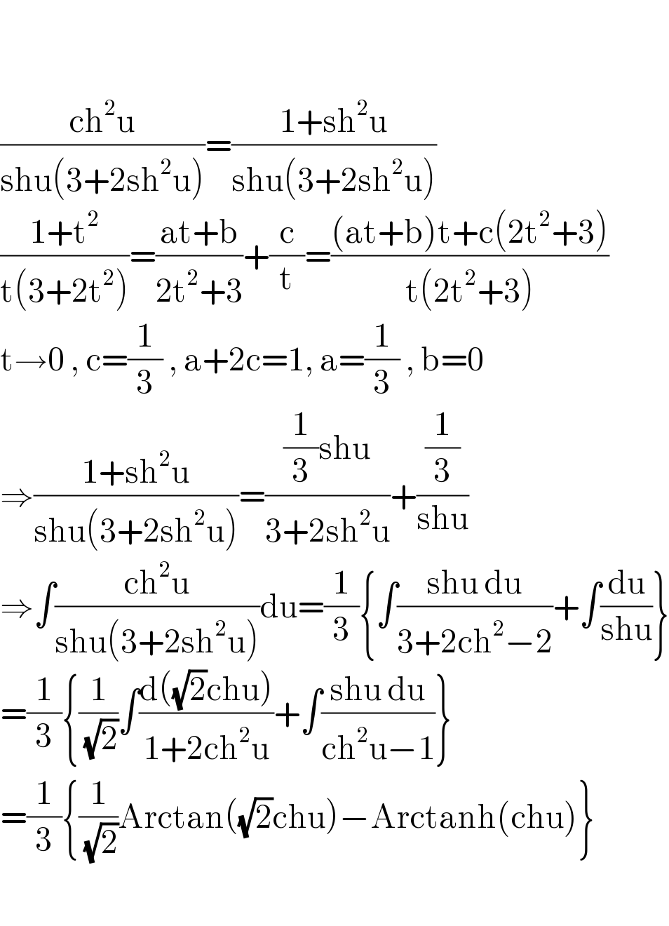     ((ch^2 u)/(shu(3+2sh^2 u)))=((1+sh^2 u)/(shu(3+2sh^2 u)))  ((1+t^2 )/(t(3+2t^2 )))=((at+b)/(2t^2 +3))+(c/t)=(((at+b)t+c(2t^2 +3))/(t(2t^2 +3)))  t→0 , c=(1/3) , a+2c=1, a=(1/3) , b=0  ⇒((1+sh^2 u)/(shu(3+2sh^2 u)))=(((1/3)shu)/(3+2sh^2 u))+((1/3)/(shu))  ⇒∫((ch^2 u)/(shu(3+2sh^2 u)))du=(1/3){∫((shu du)/(3+2ch^2 −2))+∫(du/(shu))}  =(1/3){(1/(√2))∫((d((√2)chu))/(1+2ch^2 u))+∫((shu du)/(ch^2 u−1))}  =(1/3){(1/(√2))Arctan((√2)chu)−Arctanh(chu)}    