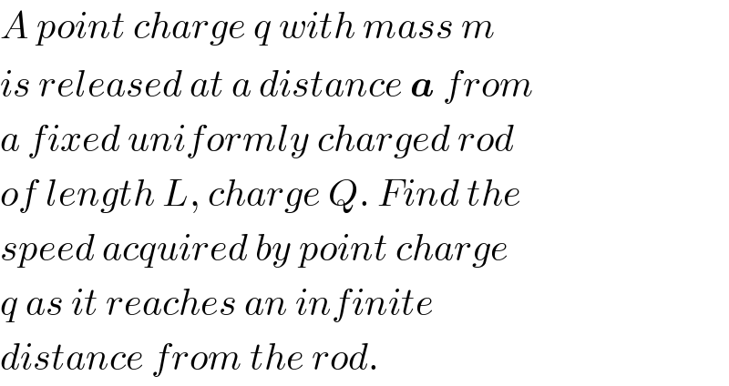 A point charge q with mass m  is released at a distance a from  a fixed uniformly charged rod  of length L, charge Q. Find the  speed acquired by point charge  q as it reaches an infinite  distance from the rod.  