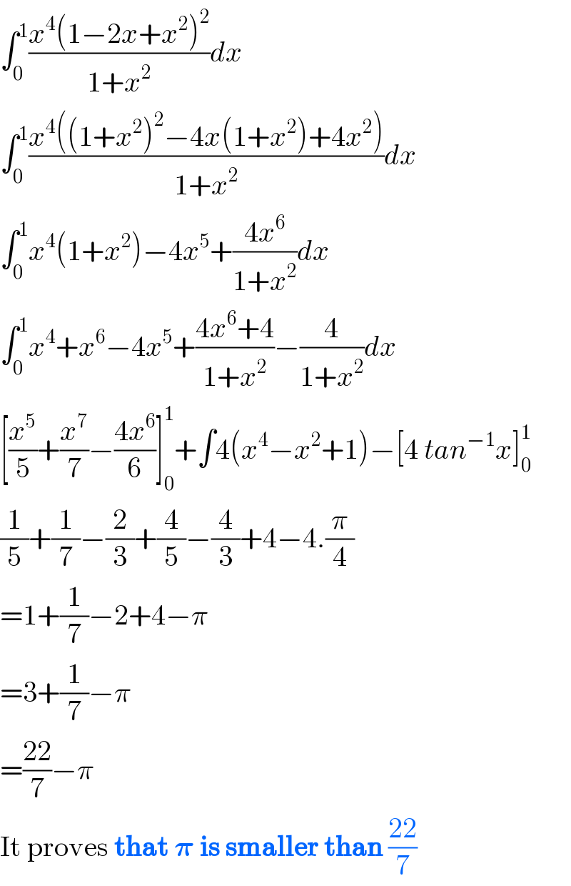 âˆ«_0 ^1 ((x^4 (1âˆ’2x+x^2 )^2 )/(1+x^2 ))dx  âˆ«_0 ^1 ((x^4 ((1+x^2 )^2 âˆ’4x(1+x^2 )+4x^2 ))/(1+x^2 ))dx  âˆ«_0 ^1 x^4 (1+x^2 )âˆ’4x^5 +((4x^6 )/(1+x^2 ))dx  âˆ«_0 ^1 x^4 +x^6 âˆ’4x^5 +((4x^6 +4)/(1+x^2 ))âˆ’(4/(1+x^2 ))dx  [(x^5 /5)+(x^7 /7)âˆ’((4x^6 )/6)]_0 ^1 +âˆ«4(x^4 âˆ’x^2 +1)âˆ’[4 tan^(âˆ’1) x]_0 ^1   (1/5)+(1/7)âˆ’(2/3)+(4/5)âˆ’(4/3)+4âˆ’4.(Ï€/4)  =1+(1/7)âˆ’2+4âˆ’Ï€  =3+(1/7)âˆ’Ï€  =((22)/7)âˆ’Ï€     It proves that ð�›‘ is smaller than ((22)/7)  