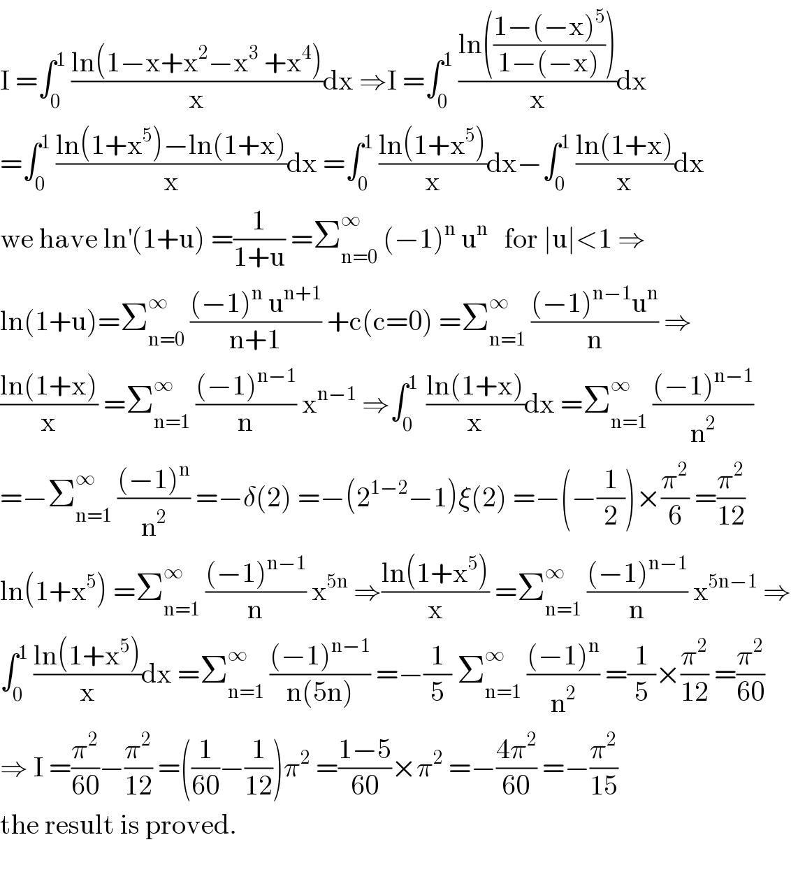 I =∫_0 ^1  ((ln(1−x+x^2 −x^3  +x^4 ))/x)dx ⇒I =∫_0 ^1  ((ln(((1−(−x)^5 )/(1−(−x)))))/x)dx  =∫_0 ^1  ((ln(1+x^5 )−ln(1+x))/x)dx =∫_0 ^1  ((ln(1+x^5 ))/x)dx−∫_0 ^1  ((ln(1+x))/x)dx  we have ln^′ (1+u) =(1/(1+u)) =Σ_(n=0) ^∞  (−1)^n  u^n    for ∣u∣<1 ⇒  ln(1+u)=Σ_(n=0) ^∞  (((−1)^n  u^(n+1) )/(n+1)) +c(c=0) =Σ_(n=1) ^∞  (((−1)^(n−1) u^n )/n) ⇒  ((ln(1+x))/x) =Σ_(n=1) ^∞  (((−1)^(n−1) )/n) x^(n−1)  ⇒∫_0 ^(1 )  ((ln(1+x))/x)dx =Σ_(n=1) ^∞  (((−1)^(n−1) )/n^2 )  =−Σ_(n=1) ^∞  (((−1)^n )/n^2 ) =−δ(2) =−(2^(1−2) −1)ξ(2) =−(−(1/2))×(π^2 /6) =(π^2 /(12))  ln(1+x^5 ) =Σ_(n=1) ^∞  (((−1)^(n−1) )/n) x^(5n)  ⇒((ln(1+x^5 ))/x) =Σ_(n=1) ^∞  (((−1)^(n−1) )/n) x^(5n−1)  ⇒  ∫_0 ^1  ((ln(1+x^5 ))/x)dx =Σ_(n=1) ^∞  (((−1)^(n−1) )/(n(5n))) =−(1/5) Σ_(n=1) ^∞  (((−1)^n )/n^2 ) =(1/5)×(π^2 /(12)) =(π^2 /(60))  ⇒ I =(π^2 /(60))−(π^2 /(12)) =((1/(60))−(1/(12)))π^2  =((1−5)/(60))×π^2  =−((4π^2 )/(60)) =−(π^2 /(15))  the result is proved.    
