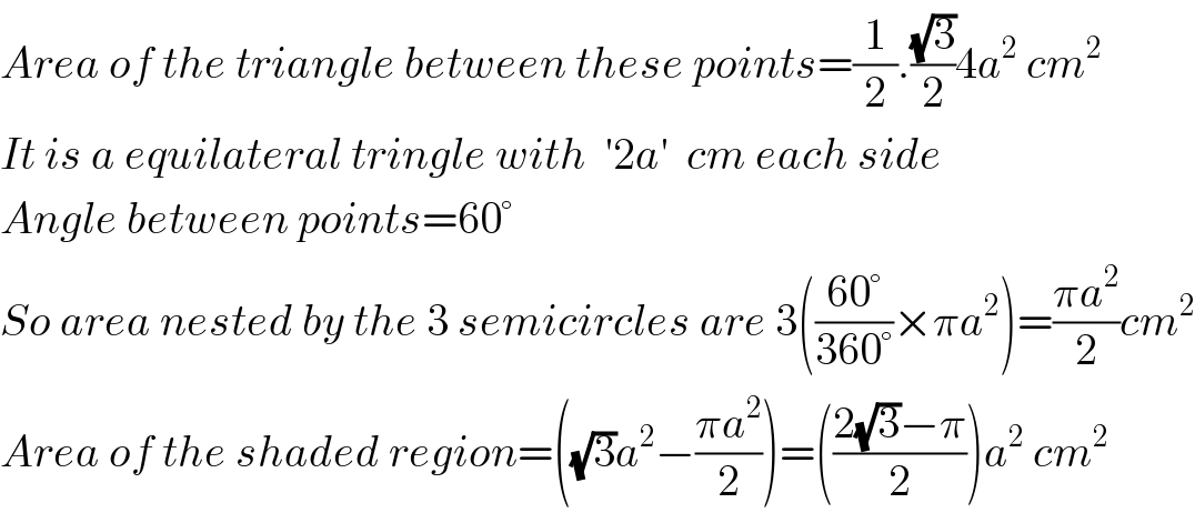 Area of the triangle between these points=(1/2).((√3)/2)4a^2  cm^2   It is a equilateral tringle with  ′2a′  cm each side  Angle between points=60°  So area nested by the 3 semicircles are 3(((60°)/(360°))×πa^2 )=((πa^2 )/2)cm^2   Area of the shaded region=((√3)a^2 −((πa^2 )/2))=(((2(√3)−π)/2))a^2  cm^2   