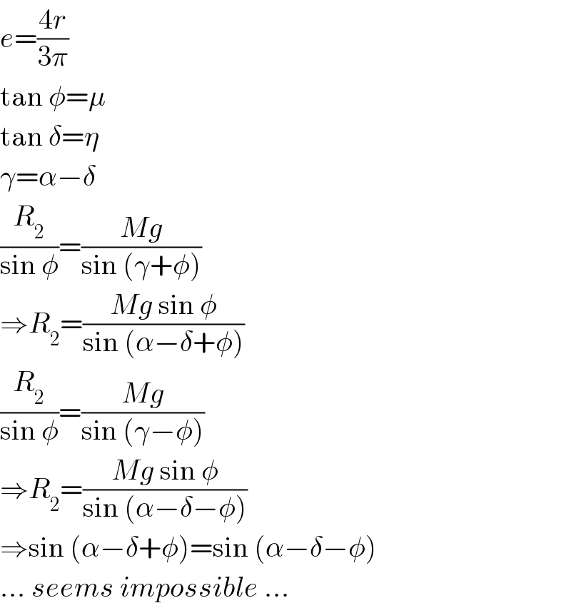 e=((4r)/(3π))  tan φ=μ  tan δ=η  γ=α−δ  (R_2 /(sin φ))=((Mg)/(sin (γ+φ)))  ⇒R_2 =((Mg sin φ)/(sin (α−δ+φ)))  (R_2 /(sin φ))=((Mg)/(sin (γ−φ)))  ⇒R_2 =((Mg sin φ)/(sin (α−δ−φ)))  ⇒sin (α−δ+φ)=sin (α−δ−φ)  ... seems impossible ...  