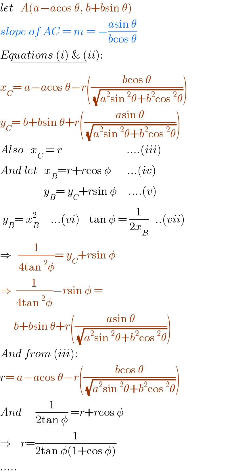 let   A(a−acos θ, b+bsin θ)  slope of AC = m = −((asin θ)/(bcos θ))  Equations (i) & (ii):_(−)   x_C = a−acos θ−r(((bcos θ)/(√(a^2 sin^2 θ+b^2 cos^2 θ))))  y_C = b+bsin θ+r(((asin θ)/(√(a^2 sin^2 θ+b^2 cos^2 θ))))  Also   x_C  = r                            ....(iii)  And let   x_B =r+rcos φ       ...(iv)                     y_B = y_C +rsin φ     ....(v)   y_B = x_B ^2      ...(vi)    tan φ = (1/(2x_B ))   ..(vii)  ⇒   (1/(4tan^2 φ))= y_C +rsin φ  ⇒  (1/(4tan^2 φ))−rsin φ =        b+bsin θ+r(((asin θ)/(√(a^2 sin^2 θ+b^2 cos^2 θ))))  And from (iii):  r= a−acos θ−r(((bcos θ)/(√(a^2 sin^2 θ+b^2 cos^2 θ))))  And      (1/(2tan φ)) =r+rcos φ  ⇒    r=(1/(2tan φ(1+cos φ)))  .....  