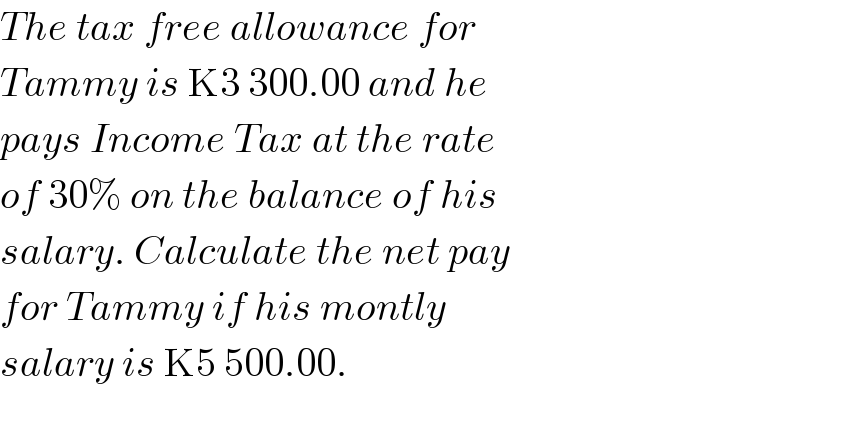 The tax free allowance for  Tammy is K3 300.00 and he   pays Income Tax at the rate  of 30% on the balance of his   salary. Calculate the net pay  for Tammy if his montly  salary is K5 500.00.    
