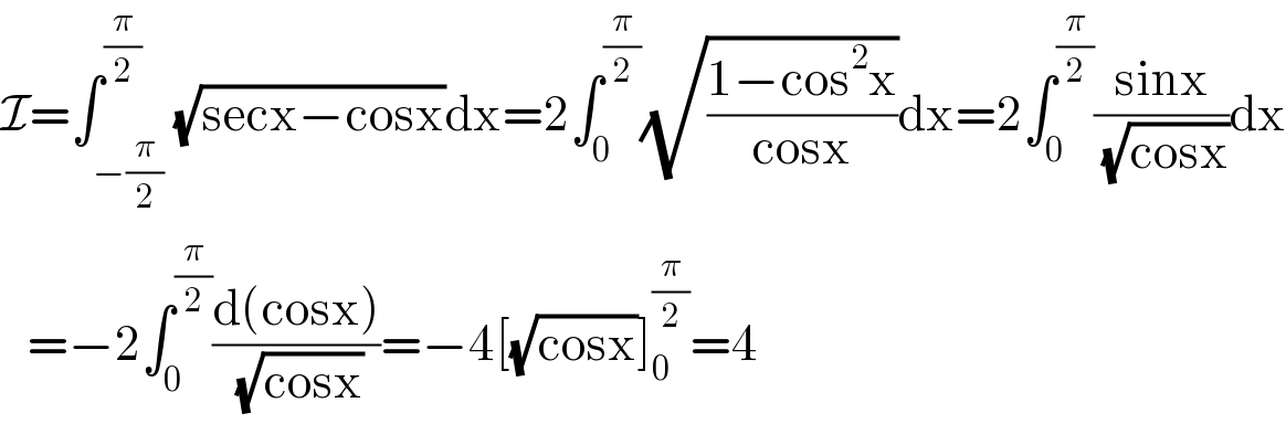 I=∫_(−(π/2)) ^(π/2) (√(secx−cosx))dx=2∫_0 ^(π/2) (√((1−cos^2 x)/(cosx)))dx=2∫_0 ^(π/2) ((sinx)/(√(cosx)))dx     =−2∫_0 ^(π/2) ((d(cosx))/(√(cosx)))=−4[(√(cosx))]_0 ^(π/2) =4  