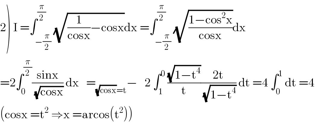 2) I =∫_(−(π/2)) ^(π/2) (√((1/(cosx))−cosx))dx =∫_(−(π/2)) ^(π/2) (√((1−cos^2 x)/(cosx)))dx  =2∫_0 ^(π/2) ((sinx)/(√(cosx))) dx   =_((√(cosx))=t) −   2 ∫_1 ^0  ((√(1−t^4 ))/t)((2t)/(√(1−t^4 ))) dt =4 ∫_0 ^1  dt =4  (cosx =t^2  ⇒x =arcos(t^2 ))  