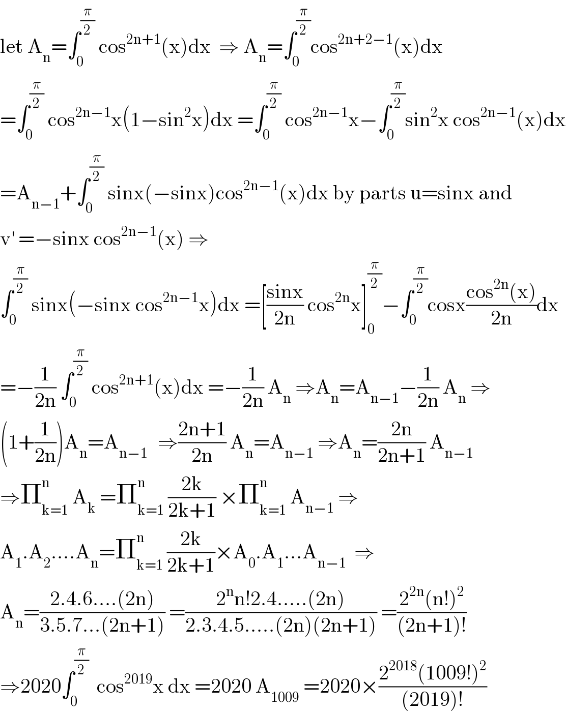 let A_n =∫_0 ^(π/2)  cos^(2n+1) (x)dx  ⇒ A_n =∫_0 ^(π/2) cos^(2n+2−1) (x)dx  =∫_0 ^(π/2)  cos^(2n−1) x(1−sin^2 x)dx =∫_0 ^(π/2)  cos^(2n−1) x−∫_0 ^(π/2) sin^2 x cos^(2n−1) (x)dx  =A_(n−1) +∫_0 ^(π/2)  sinx(−sinx)cos^(2n−1) (x)dx by parts u=sinx and  v^′  =−sinx cos^(2n−1) (x) ⇒  ∫_0 ^(π/2)  sinx(−sinx cos^(2n−1) x)dx =[((sinx)/(2n)) cos^(2n) x]_0 ^(π/2) −∫_0 ^(π/2) cosx((cos^(2n) (x))/(2n))dx  =−(1/(2n)) ∫_0 ^(π/2)  cos^(2n+1) (x)dx =−(1/(2n)) A_n  ⇒A_n =A_(n−1) −(1/(2n)) A_n  ⇒  (1+(1/(2n)))A_n =A_(n−1 )   ⇒((2n+1)/(2n)) A_n =A_(n−1)  ⇒A_n =((2n)/(2n+1)) A_(n−1)   ⇒Π_(k=1) ^n  A_k  =Π_(k=1) ^n  ((2k)/(2k+1)) ×Π_(k=1) ^n  A_(n−1)  ⇒  A_1 .A_2 ....A_n =Π_(k=1) ^n  ((2k)/(2k+1))×A_0 .A_1 ...A_(n−1)   ⇒  A_n =((2.4.6....(2n))/(3.5.7...(2n+1))) =((2^n n!2.4.....(2n))/(2.3.4.5.....(2n)(2n+1))) =((2^(2n) (n!)^2 )/((2n+1)!))  ⇒2020∫_0 ^(π/2)   cos^(2019) x dx =2020 A_(1009)  =2020×((2^(2018) (1009!)^2 )/((2019)!))  