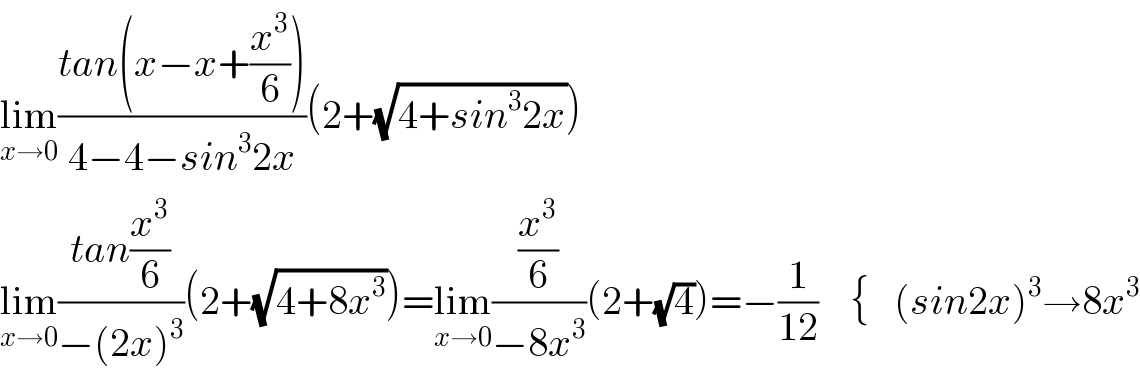 lim_(x→0) ((tan(x−x+(x^3 /6)))/(4−4−sin^3 2x))(2+(√(4+sin^3 2x)))  lim_(x→0) ((tan(x^3 /6))/(−(2x)^3 ))(2+(√(4+8x^3 )))=lim_(x→0) ((x^3 /6)/(−8x^3 ))(2+(√4))=−(1/(12))    {   (sin2x)^3 →8x^3   