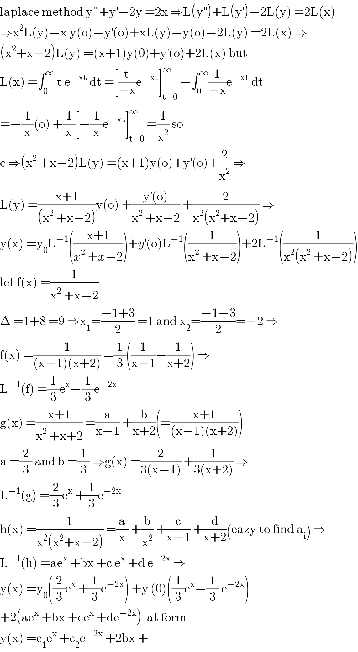 laplace method y^(′′)  +y^′ −2y =2x ⇒L(y^(′′) )+L(y^′ )−2L(y) =2L(x)  ⇒x^2 L(y)−x y(o)−y^′ (o)+xL(y)−y(o)−2L(y) =2L(x) ⇒  (x^2 +x−2)L(y) =(x+1)y(0)+y^′ (o)+2L(x) but  L(x) =∫_0 ^∞  t e^(−xt)  dt =[(t/(−x))e^(−xt) ]_(t=0) ^∞  −∫_0 ^∞ (1/(−x))e^(−xt)  dt  =−(1/x)(o) +(1/x)[−(1/x)e^(−xt) ]_(t=0) ^∞  =(1/x^2 ) so  e ⇒(x^2  +x−2)L(y) =(x+1)y(o)+y^′ (o)+(2/x^2 ) ⇒  L(y) =((x+1)/((x^2  +x−2)))y(o) +((y^′ (o))/(x^2  +x−2)) +(2/(x^2 (x^2 +x−2))) ⇒  y(x) =y_0 L^(−1) (((x+1)/(x^2  +x−2)))+y^′ (o)L^(−1) ((1/(x^2  +x−2)))+2L^(−1) ((1/(x^2 (x^2  +x−2))))  let f(x) =(1/(x^2  +x−2))  Δ =1+8 =9 ⇒x_1 =((−1+3)/2) =1 and x_2 =((−1−3)/2)=−2 ⇒  f(x) =(1/((x−1)(x+2))) =(1/3)((1/(x−1))−(1/(x+2))) ⇒  L^(−1) (f) =(1/3)e^x −(1/3)e^(−2x)   g(x) =((x+1)/(x^2  +x+2)) =(a/(x−1)) +(b/(x+2))(=((x+1)/((x−1)(x+2))))  a =(2/3) and b =(1/3) ⇒g(x) =(2/(3(x−1))) +(1/(3(x+2))) ⇒  L^(−1) (g) =(2/3)e^x  +(1/3)e^(−2x)   h(x) =(1/(x^2 (x^2 +x−2))) =(a/x) +(b/x^2 ) +(c/(x−1)) +(d/(x+2))(eazy to find a_i ) ⇒  L^(−1) (h) =ae^x  +bx +c e^x  +d e^(−2x)  ⇒  y(x) =y_0 ((2/3)e^x  +(1/3)e^(−2x) ) +y^′ (0)((1/3)e^x −(1/3) e^(−2x) )  +2(ae^x  +bx +ce^x  +de^(−2x) )  at form  y(x) =c_1 e^x  +c_2 e^(−2x)  +2bx +  