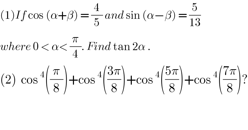 (1)If cos (α+β) = (4/5) and sin (α−β) = (5/(13))  where 0 < α< (π/4). Find tan 2α .  (2)  cos^4 ((π/8))+cos^4 (((3π)/8))+cos^4 (((5π)/8))+cos^4 (((7π)/8))?  