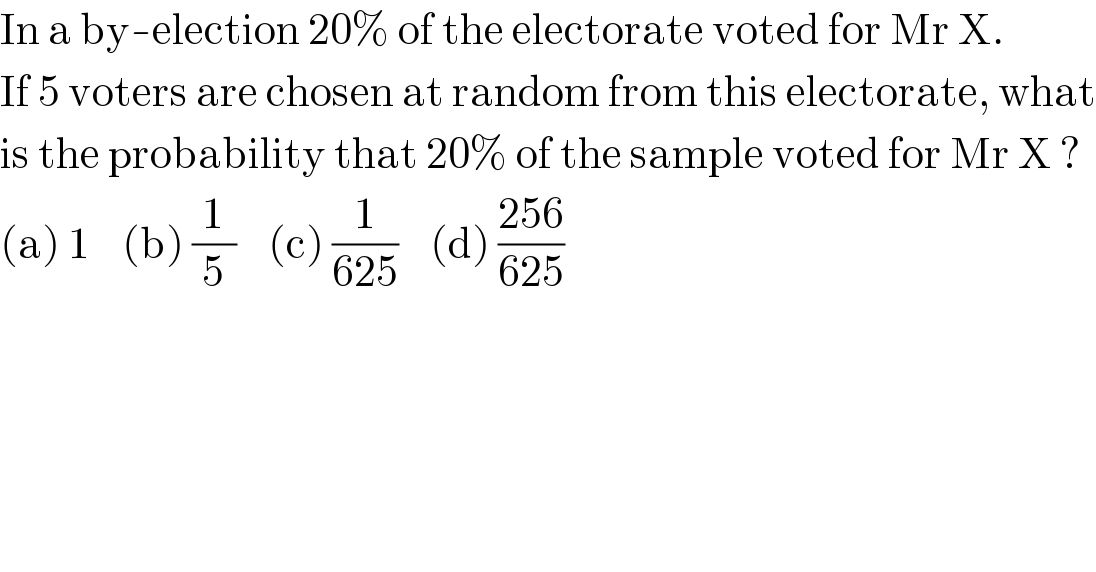 In a by-election 20% of the electorate voted for Mr X.  If 5 voters are chosen at random from this electorate, what  is the probability that 20% of the sample voted for Mr X ?  (a) 1    (b) (1/5)    (c) (1/(625))    (d) ((256)/(625))  
