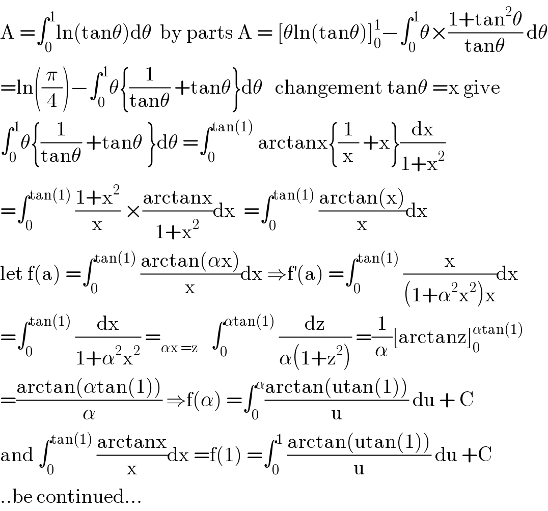 A =∫_0 ^1 ln(tanθ)dθ  by parts A = [θln(tanθ)]_0 ^1 −∫_0 ^1 θ×((1+tan^2 θ)/(tanθ)) dθ  =ln((π/4))−∫_0 ^1 θ{(1/(tanθ)) +tanθ}dθ   changement tanθ =x give  ∫_0 ^1 θ{(1/(tanθ)) +tanθ }dθ =∫_0 ^(tan(1))  arctanx{(1/x) +x}(dx/(1+x^2 ))  =∫_0 ^(tan(1))  ((1+x^2 )/x) ×((arctanx)/(1+x^2 ))dx  =∫_0 ^(tan(1))  ((arctan(x))/x)dx  let f(a) =∫_0 ^(tan(1))  ((arctan(αx))/x)dx ⇒f^′ (a) =∫_0 ^(tan(1))  (x/((1+α^2 x^2 )x))dx  =∫_0 ^(tan(1))  (dx/(1+α^2 x^2 )) =_(αx =z)    ∫_0 ^(αtan(1))  (dz/(α(1+z^2 ))) =(1/α)[arctanz]_0 ^(αtan(1))   =((arctan(αtan(1)))/α) ⇒f(α) =∫_0 ^α ((arctan(utan(1)))/u) du + C  and ∫_0 ^(tan(1))  ((arctanx)/x)dx =f(1) =∫_0 ^1  ((arctan(utan(1)))/u) du +C  ..be continued...  
