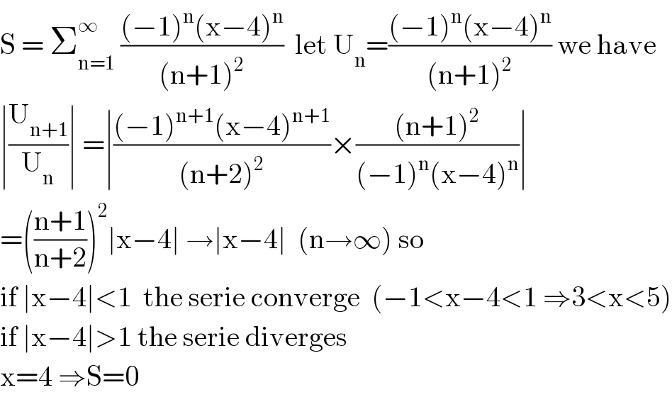 S = Σ_(n=1) ^∞  (((−1)^n (x−4)^n )/((n+1)^2 ))  let U_n =(((−1)^n (x−4)^n )/((n+1)^2 )) we have  ∣(U_(n+1) /U_n )∣ =∣(((−1)^(n+1) (x−4)^(n+1) )/((n+2)^2 ))×(((n+1)^2 )/((−1)^n (x−4)^n ))∣  =(((n+1)/(n+2)))^2 ∣x−4∣ →∣x−4∣  (n→∞) so  if ∣x−4∣<1  the serie converge  (−1<x−4<1 ⇒3<x<5)  if ∣x−4∣>1 the serie diverges  x=4 ⇒S=0   