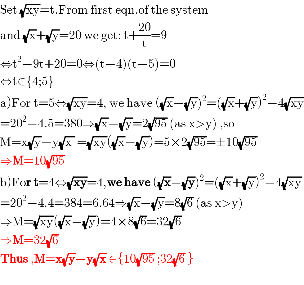 Set (√(xy))=t.From first eqn.of the system   and (√x)+(√y)=20 we get: t+((20)/t)=9  ⇔t^2 −9t+20=0⇔(t−4)(t−5)=0  ⇔t∈{4;5}  a)For t=5⇔(√(xy))=4, we have ((√x)−(√y))^2 =((√x)+(√y))^2 −4(√(xy))  =20^2 −4.5=380⇒(√x)−(√y)=2(√(95)) (as x>y) ,so  M=x(√y)−y(√(x )) =(√(xy))((√x)−(√y))=5×2(√(95))=±10(√(95))  ⇒M=10(√(95))   b)For t=4⇔(√(xy))=4,we have ((√x)−(√y))^2 =((√x)+(√y))^2 −4(√(xy))  =20^2 −4.4=384=6.64⇒(√x)−(√y)=8(√6) (as x>y)  ⇒M=(√(xy))((√x)−(√y))=4×8(√6)=32(√6)  ⇒M=32(√6)   Thus ,M=x(√y)−y(√x) ∈{10(√(95)) ;32(√6) }    