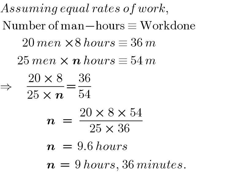 Assuming equal rates of work,   Number of man−hours ≡ Workdone           20 men ×8 hours ≡ 36 m         25 men × n hours ≡ 54 m  ⇒      ((20 × 8)/(25 × n)) = ((36)/(54))                     n   =   ((20 × 8 × 54)/(25 × 36 ))                     n   =  9.6 hours                     n  =  9 hours, 36 minutes.  