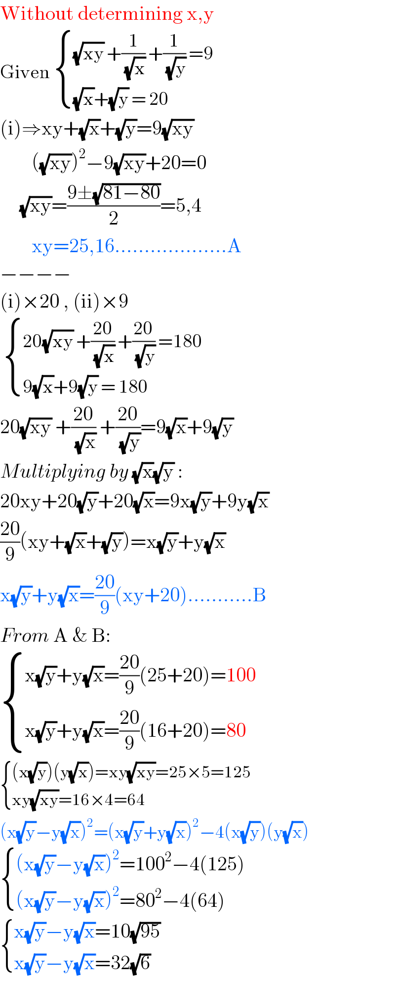 Without determining x,y  Given  { (((√(xy)) +(1/(√x)) +(1/(√y)) =9)),(((√x)+(√y) = 20)) :}  (i)⇒xy+(√x)+(√y)=9(√(xy))          ((√(xy)))^2 −9(√(xy))+20=0       (√(xy))=((9±(√(81−80)))/2)=5,4          xy=25,16...................A  −−−−  (i)×20 , (ii)×9    { ((20(√(xy)) +((20)/(√x)) +((20)/(√y)) =180)),((9(√x)+9(√y) = 180)) :}  20(√(xy)) +((20)/(√x)) +((20)/(√y))=9(√x)+9(√y)   Multiplying by (√x)(√y) :  20xy+20(√y)+20(√x)=9x(√y)+9y(√x)  ((20)/9)(xy+(√x)+(√y))=x(√y)+y(√x)  x(√y)+y(√x)=((20)/9)(xy+20)...........B  From A & B:   { ((x(√y)+y(√x)=((20)/9)(25+20)=100)),((x(√y)+y(√x)=((20)/9)(16+20)=80)) :}   { (((x(√y))(y(√x))=xy(√(xy))=25×5=125)),((xy(√(xy))=16×4=64)) :}  (x(√y)−y(√x))^2 =(x(√y)+y(√x))^2 −4(x(√y))(y(√x))   { (((x(√y)−y(√x))^2 =100^2 −4(125))),(((x(√y)−y(√x))^2 =80^2 −4(64))) :}     { ((x(√y)−y(√x)=10(√(95)))),((x(√y)−y(√x)=32(√6))) :}    