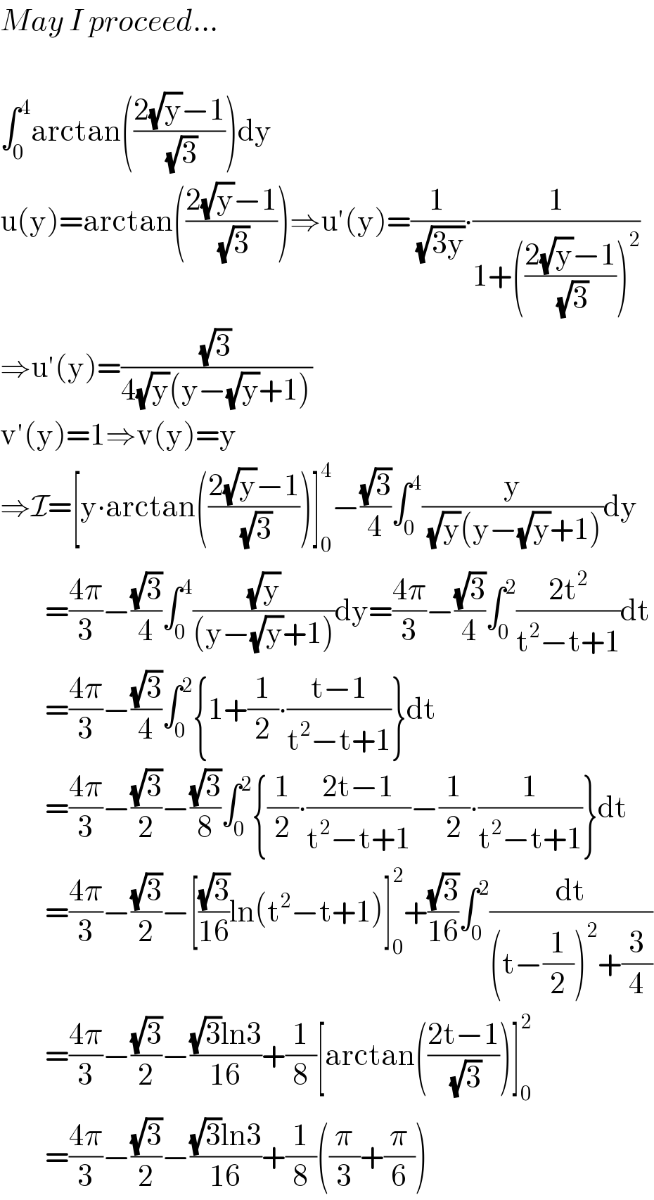 May I proceed...    ∫_0 ^4 arctan(((2(√y)−1)/(√3)))dy  u(y)=arctan(((2(√y)−1)/(√3)))⇒u′(y)=(1/(√(3y)))∙(1/(1+(((2(√y)−1)/(√3)))^2 ))  ⇒u′(y)=((√3)/(4(√y)(y−(√y)+1)))  v′(y)=1⇒v(y)=y  ⇒I=[y∙arctan(((2(√y)−1)/(√3)))]_0 ^4 −((√3)/4)∫_0 ^4 (y/((√y)(y−(√y)+1)))dy          =((4π)/3)−((√3)/4)∫_0 ^4 ((√y)/((y−(√y)+1)))dy=((4π)/3)−((√3)/4)∫_0 ^2 ((2t^2 )/(t^2 −t+1))dt          =((4π)/3)−((√3)/4)∫_0 ^2 {1+(1/2)∙((t−1)/(t^2 −t+1))}dt          =((4π)/3)−((√3)/2)−((√3)/8)∫_0 ^2 {(1/2)∙((2t−1)/(t^2 −t+1))−(1/2)∙(1/(t^2 −t+1))}dt          =((4π)/3)−((√3)/2)−[((√3)/(16))ln(t^2 −t+1)]_0 ^2 +((√3)/(16))∫_0 ^2 (dt/((t−(1/2))^2 +(3/4)))          =((4π)/3)−((√3)/2)−(((√3)ln3)/(16))+(1/8)[arctan(((2t−1)/(√3)))]_0 ^2           =((4π)/3)−((√3)/2)−(((√3)ln3)/(16))+(1/8)((π/3)+(π/6))  