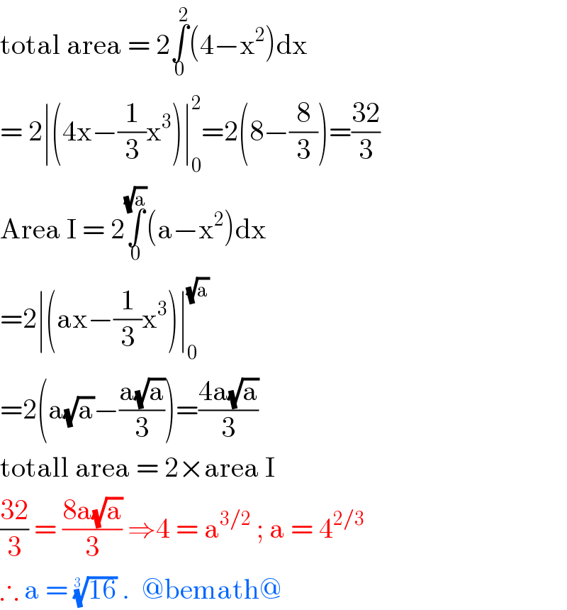 total area = 2∫_0 ^2 (4−x^2 )dx   = 2∣(4x−(1/3)x^3 )∣_0 ^2 =2(8−(8/3))=((32)/3)  Area I = 2∫_0 ^(√a) (a−x^2 )dx   =2∣(ax−(1/3)x^3 )∣_0 ^(√a)   =2(a(√a)−((a(√a))/3))=((4a(√a))/3)  totall area = 2×area I  ((32)/3) = ((8a(√a))/3) ⇒4 = a^(3/2)  ; a = 4^(2/3)   ∴ a = ((16))^(1/(3 ))  .  @bemath@  