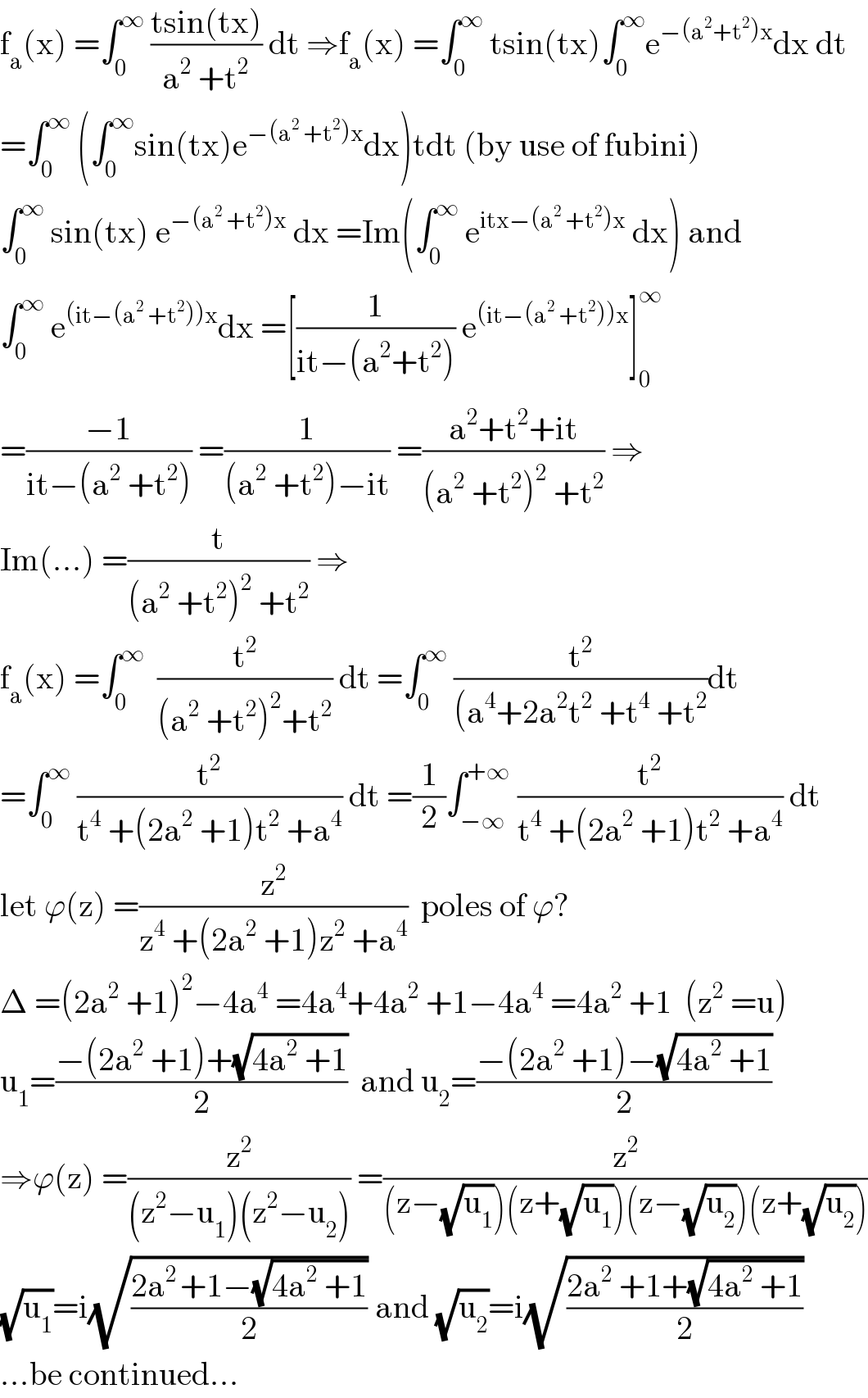 f_a (x) =∫_0 ^∞  ((tsin(tx))/(a^2  +t^2 )) dt ⇒f_a (x) =∫_0 ^∞  tsin(tx)∫_0 ^∞ e^(−(a^2 +t^2 )x) dx dt  =∫_0 ^∞  (∫_0 ^∞ sin(tx)e^(−(a^2  +t^2 )x) dx)tdt (by use of fubini)  ∫_0 ^∞  sin(tx) e^(−(a^2  +t^2 )x)  dx =Im(∫_0 ^∞  e^(itx−(a^2  +t^2 )x)  dx) and  ∫_0 ^∞  e^((it−(a^2  +t^2 ))x) dx =[(1/(it−(a^2 +t^2 ))) e^((it−(a^2  +t^2 ))x) ]_0 ^∞   =((−1)/(it−(a^2  +t^2 ))) =(1/((a^2  +t^2 )−it)) =((a^2 +t^2 +it)/((a^2  +t^2 )^2  +t^2 )) ⇒  Im(...) =(t/((a^2  +t^2 )^2  +t^2 )) ⇒  f_a (x) =∫_0 ^∞   (t^2 /((a^2  +t^2 )^2 +t^2 )) dt =∫_0 ^∞  (t^2 /((a^4 +2a^2 t^2  +t^4  +t^2 ))dt  =∫_0 ^∞  (t^2 /(t^4  +(2a^2  +1)t^2  +a^4 )) dt =(1/2)∫_(−∞) ^(+∞)  (t^2 /(t^4  +(2a^2  +1)t^2  +a^4 )) dt  let ϕ(z) =(z^2 /(z^4  +(2a^2  +1)z^2  +a^4 ))  poles of ϕ?  Δ =(2a^2  +1)^2 −4a^4  =4a^4 +4a^2  +1−4a^4  =4a^2  +1  (z^2  =u)  u_1 =((−(2a^2  +1)+(√(4a^2  +1)))/2)  and u_2 =((−(2a^2  +1)−(√(4a^2  +1)))/2)  ⇒ϕ(z) =(z^2 /((z^2 −u_1 )(z^2 −u_2 ))) =(z^2 /((z−(√u_1 ))(z+(√u_1 ))(z−(√u_2 ))(z+(√u_2 ))))  (√u_1 )=i(√((2a^(2 ) +1−(√(4a^2  +1)))/2)) and (√u_2 )=i(√((2a^2  +1+(√(4a^2  +1)))/2))  ...be continued...  