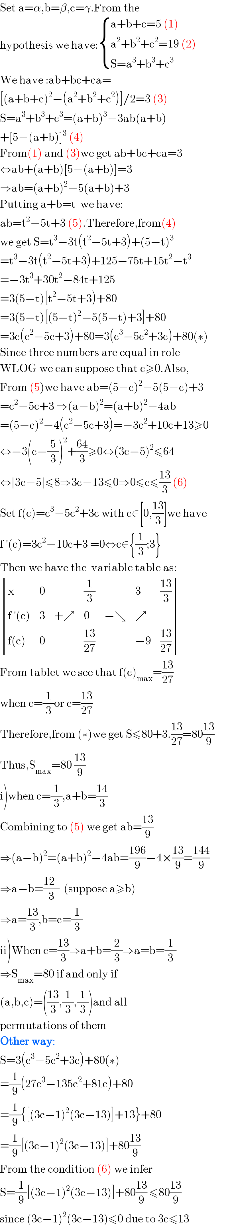 Set a=α,b=β,c=γ.From the   hypothesis we have: { ((a+b+c=5 (1))),((a^2 +b^2 +c^2 =19 (2))),((S=a^3 +b^3 +c^3 )) :}  We have :ab+bc+ca=  [(a+b+c)^2 −(a^2 +b^2 +c^2 )]/2=3 (3)  S=a^3 +b^3 +c^3 =(a+b)^3 −3ab(a+b)  +[5−(a+b)]^3  (4)  From(1) and (3)we get ab+bc+ca=3  ⇔ab+(a+b)[5−(a+b)]=3  ⇒ab=(a+b)^2 −5(a+b)+3   Putting a+b=t  we have:  ab=t^2 −5t+3 (5).Therefore,from(4)  we get S=t^3 −3t(t^2 −5t+3)+(5−t)^3   =t^3 −3t(t^2 −5t+3)+125−75t+15t^2 −t^3   =−3t^3 +30t^2 −84t+125  =3(5−t)[t^2 −5t+3)+80  =3(5−t)[(5−t)^2 −5(5−t)+3]+80  =3c(c^2 −5c+3)+80=3(c^3 −5c^2 +3c)+80(∗)  Since three numbers are equal in role  WLOG we can suppose that c≥0.Also,  From (5)we have ab=(5−c)^2 −5(5−c)+3  =c^2 −5c+3 ⇒(a−b)^2 =(a+b)^2 −4ab  =(5−c)^2 −4(c^2 −5c+3)=−3c^2 +10c+13≥0  ⇔−3(c−(5/3))^2 +((64)/3)≥0⇔(3c−5)^2 ≤64  ⇔∣3c−5∣≤8⇒3c−13≤0⇒0≤c≤((13)/3) (6)  Set f(c)=c^3 −5c^2 +3c with c∈[0,((13)/3)]we have  f ′(c)=3c^2 −10c+3 =0⇔c∈{(1/3);3}  Then we have the  variable table as:   determinant ((x,0,,(1/3),,3,((13)/3)),((f ′(c)),3,(+↗),0,(−↘),↗,),((f(c)),0,,((13)/(27)),,(−9),((13)/(27))))  From tablet we see that f(c)_(max) =((13)/(27))  when c=(1/3)or c=((13)/(27))  Therefore,from (∗)we get S≤80+3.((13)/(27))=80((13)/9)  Thus,S_(max) =80 ((13)/9)  i)when c=(1/3),a+b=((14)/3)  Combining to (5) we get ab=((13)/9)  ⇒(a−b)^2 =(a+b)^2 −4ab=((196)/9)−4×((13)/9)=((144)/9)  ⇒a−b=((12  )/3)  (suppose a≥b)  ⇒a=((13)/3),b=c=(1/3)  ii)When c=((13)/3)⇒a+b=(2/3)⇒a=b=(1/3)  ⇒S_(max) =80 if and only if  (a,b,c)=(((13)/3),(1/3),(1/3))and all  permutations of them  Other way:   S=3(c^3 −5c^2 +3c)+80(∗)  =(1/9)(27c^3 −135c^2 +81c)+80  =(1/9){[(3c−1)^2 (3c−13)]+13}+80  =(1/9)[(3c−1)^2 (3c−13)]+80((13)/9)   From the condition (6) we infer   S=(1/9)[(3c−1)^2 (3c−13)]+80((13)/9) ≤80((13)/9)  since (3c−1)^2 (3c−13)≤0 due to 3c≤13  