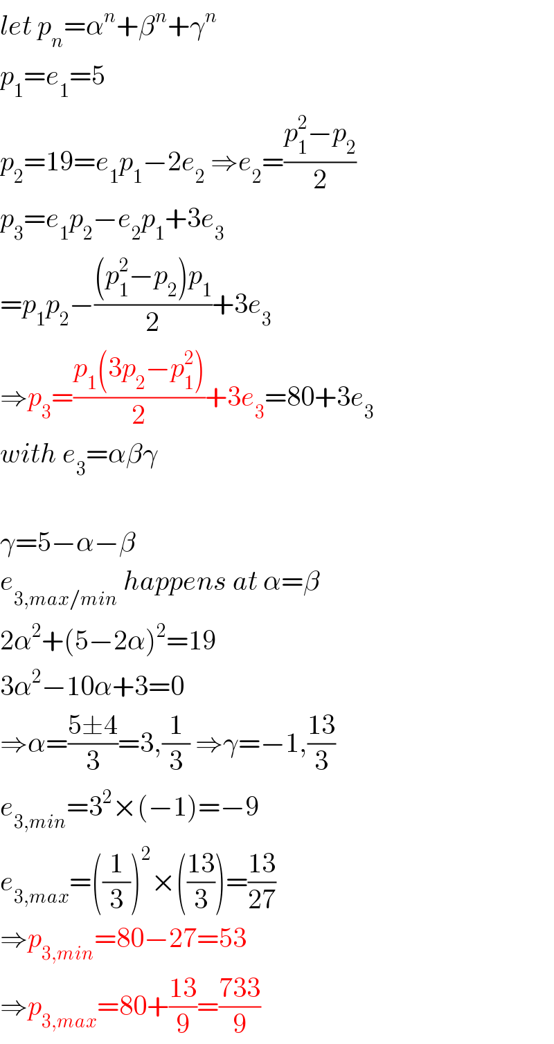 let p_n =α^n +β^n +γ^n   p_1 =e_1 =5  p_2 =19=e_1 p_1 −2e_2  ⇒e_2 =((p_1 ^2 −p_2 )/2)  p_3 =e_1 p_2 −e_2 p_1 +3e_3   =p_1 p_2 −(((p_1 ^2 −p_2 )p_1 )/2)+3e_3   ⇒p_3 =((p_1 (3p_2 −p_1 ^2 ))/2)+3e_3 =80+3e_3   with e_3 =αβγ    γ=5−α−β  e_(3,max/min)  happens at α=β  2α^2 +(5−2α)^2 =19  3α^2 −10α+3=0  ⇒α=((5±4)/3)=3,(1/3) ⇒γ=−1,((13)/3)  e_(3,min) =3^2 ×(−1)=−9  e_(3,max) =((1/3))^2 ×(((13)/3))=((13)/(27))  ⇒p_(3,min) =80−27=53  ⇒p_(3,max) =80+((13)/9)=((733)/9)  
