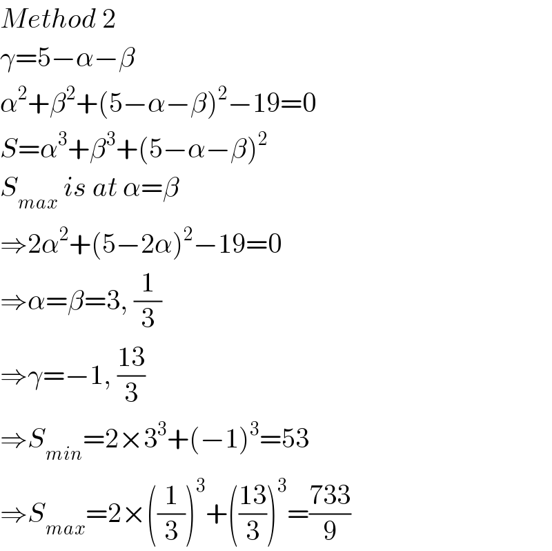Method 2  γ=5−α−β  α^2 +β^2 +(5−α−β)^2 −19=0  S=α^3 +β^3 +(5−α−β)^2   S_(max)  is at α=β  ⇒2α^2 +(5−2α)^2 −19=0  ⇒α=β=3, (1/3)  ⇒γ=−1, ((13)/3)  ⇒S_(min) =2×3^3 +(−1)^3 =53  ⇒S_(max) =2×((1/3))^3 +(((13)/3))^3 =((733)/9)  