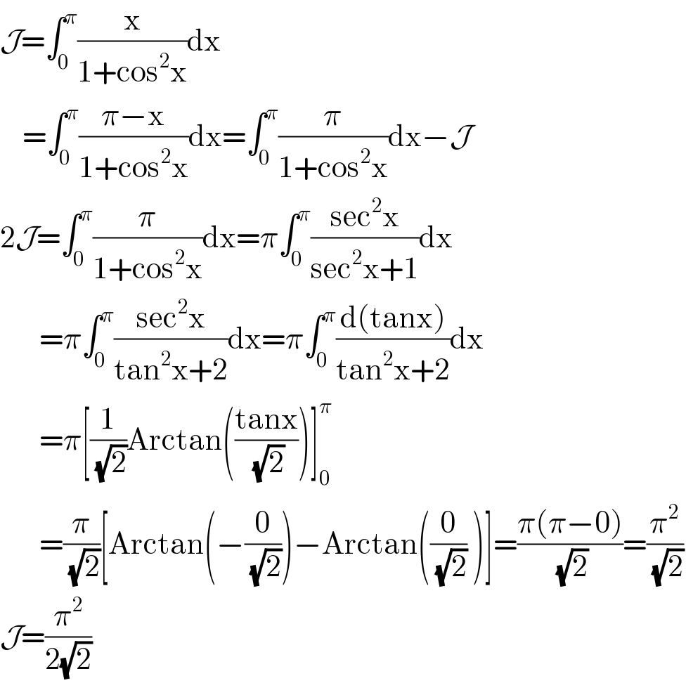 J=∫_0 ^π (x/(1+cos^2 x))dx      =∫_0 ^π ((π−x)/(1+cos^2 x))dx=∫_0 ^π (π/(1+cos^2 x))dx−J  2J=∫_0 ^π (π/(1+cos^2 x))dx=π∫_0 ^π ((sec^2 x)/(sec^2 x+1))dx         =π∫_0 ^π ((sec^2 x)/(tan^2 x+2))dx=π∫_0 ^π ((d(tanx))/(tan^2 x+2))dx         =π[(1/(√2))Arctan(((tanx)/(√2)))]_0 ^π          =(π/(√2))[Arctan(−(0/(√2)))−Arctan((0/(√2)) )]=((π(π−0))/(√2))=(π^2 /(√2))  J=(π^2 /(2(√2)))  