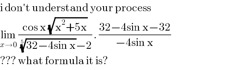 i don′t understand your process  lim_(x→0)  ((cos x (√(x^2 +5x)))/(((32−4sin x))^(1/5) −2)) . ((32−4sin x−32)/(−4sin x))  ??? what formula it is?   