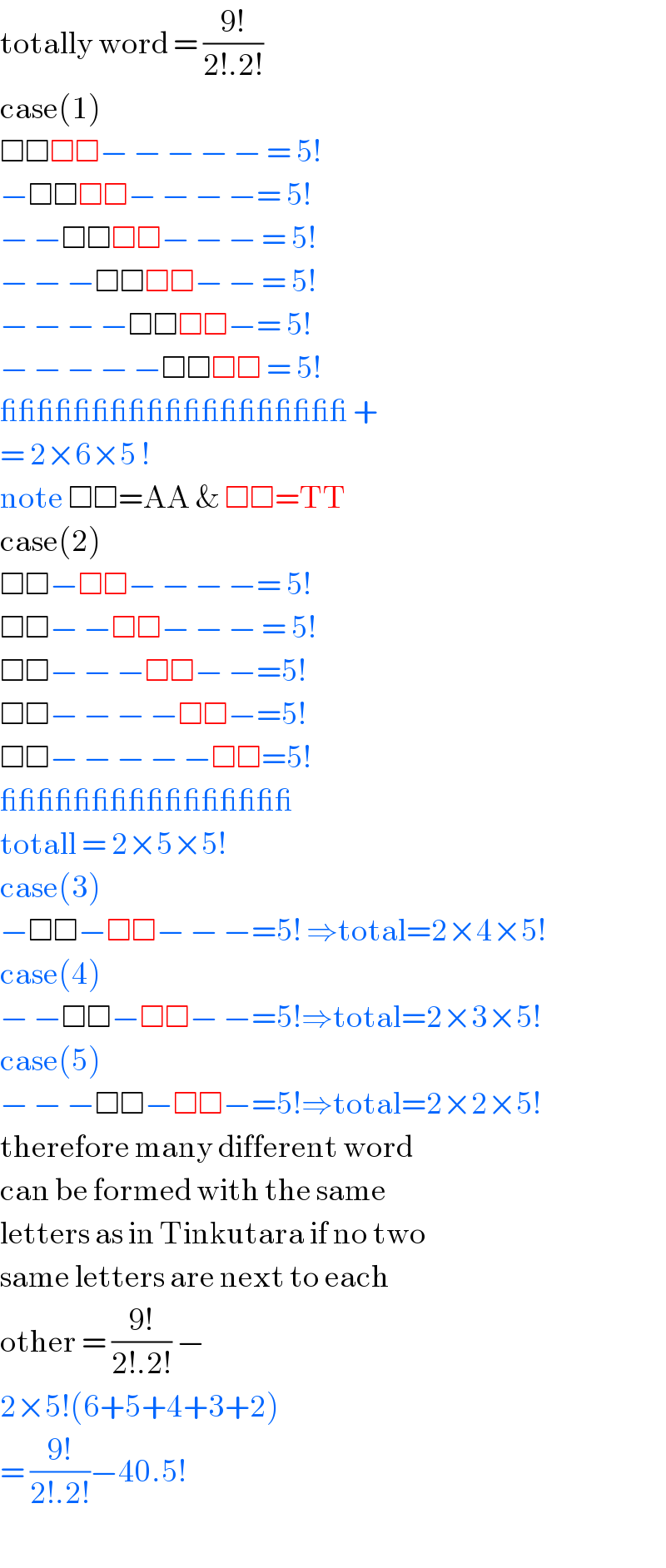 totally word = ((9!)/(2!.2!))  case(1)  □□□□− − − − − = 5!  −□□□□− − − −= 5!  − −□□□□− − − = 5!  − − −□□□□− − = 5!  − − − −□□□□−= 5!  − − − − −□□□□ = 5!  ___________________ +  = 2×6×5 !   note □□=AA & □□=TT  case(2)  □□−□□− − − −= 5!  □□− −□□− − − = 5!  □□− − −□□− −=5!  □□− − − −□□−=5!  □□− − − − −□□=5!  ________________  totall = 2×5×5!  case(3)  −□□−□□− − −=5! ⇒total=2×4×5!  case(4)  − −□□−□□− −=5!⇒total=2×3×5!  case(5)  − − −□□−□□−=5!⇒total=2×2×5!  therefore many different word   can be formed with the same  letters as in Tinkutara if no two  same letters are next to each  other = ((9!)/(2!.2!)) −  2×5!(6+5+4+3+2)  = ((9!)/(2!.2!))−40.5!  