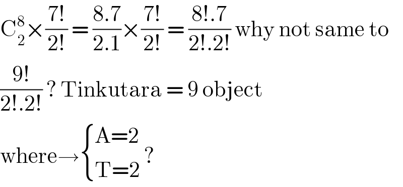 C_2 ^8 ×((7!)/(2!)) = ((8.7)/(2.1))×((7!)/(2!)) = ((8!.7)/(2!.2!)) why not same to  ((9!)/(2!.2!)) ? Tinkutara = 9 object  where→ { ((A=2)),((T=2)) :} ?   