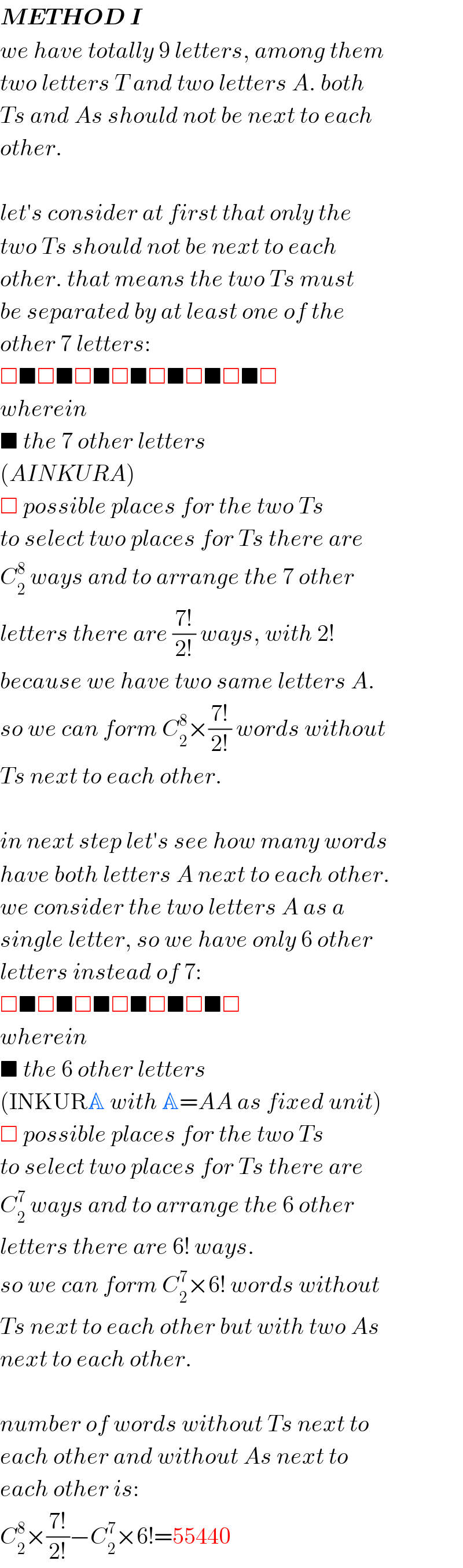 METHOD I  we have totally 9 letters, among them  two letters T and two letters A. both  Ts and As should not be next to each  other.    let′s consider at first that only the  two Ts should not be next to each  other. that means the two Ts must  be separated by at least one of the  other 7 letters:  □■□■□■□■□■□■□■□  wherein  ■ the 7 other letters   (AINKURA)  □ possible places for the two Ts  to select two places for Ts there are  C_2 ^8  ways and to arrange the 7 other  letters there are ((7!)/(2!)) ways, with 2!  because we have two same letters A.  so we can form C_2 ^8 ×((7!)/(2!)) words without  Ts next to each other.    in next step let′s see how many words  have both letters A next to each other.  we consider the two letters A as a  single letter, so we have only 6 other  letters instead of 7:  □■□■□■□■□■□■□  wherein  ■ the 6 other letters  (INKURA with A=AA as fixed unit)  □ possible places for the two Ts  to select two places for Ts there are  C_2 ^7  ways and to arrange the 6 other  letters there are 6! ways.  so we can form C_2 ^7 ×6! words without  Ts next to each other but with two As  next to each other.    number of words without Ts next to  each other and without As next to  each other is:  C_2 ^8 ×((7!)/(2!))−C_2 ^7 ×6!=55440  