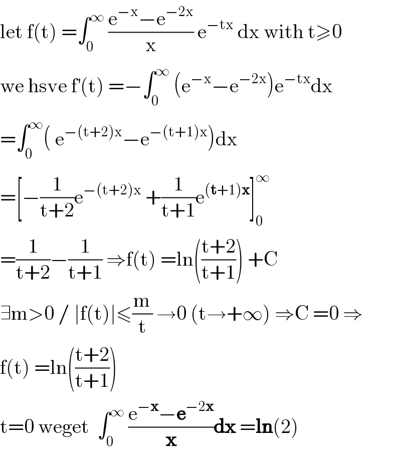 let f(t) =∫_0 ^∞  ((e^(−x) −e^(−2x) )/x) e^(−tx)  dx with t≥0  we hsve f^′ (t) =−∫_0 ^∞  (e^(−x) −e^(−2x) )e^(−tx) dx  =∫_0 ^∞ ( e^(−(t+2)x) −e^(−(t+1)x) )dx  =[−(1/(t+2))e^(−(t+2)x)  +(1/(t+1))e^((t+1)x) ]_0 ^∞   =(1/(t+2))−(1/(t+1)) ⇒f(t) =ln(((t+2)/(t+1))) +C  ∃m>0 / ∣f(t)∣≤(m/t) →0 (t→+∞) ⇒C =0 ⇒  f(t) =ln(((t+2)/(t+1)))  t=0 weget  ∫_0 ^∞  ((e^(−x) −e^(−2x) )/x)dx =ln(2)  