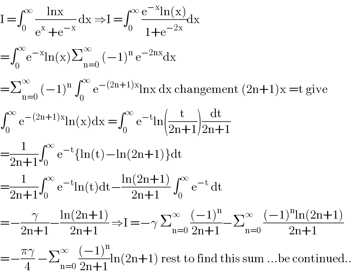 I =∫_0 ^∞  ((lnx)/(e^x  +e^(−x) )) dx ⇒I =∫_0 ^∞  ((e^(−x) ln(x))/(1+e^(−2x) ))dx  =∫_0 ^∞ e^(−x) ln(x)Σ_(n=0) ^∞  (−1)^n  e^(−2nx) dx  =Σ_(n=0) ^∞  (−1)^n  ∫_0 ^∞  e^(−(2n+1)x) lnx dx changement (2n+1)x =t give  ∫_0 ^∞  e^(−(2n+1)x) ln(x)dx =∫_0 ^∞  e^(−t) ln((t/(2n+1)))(dt/(2n+1))  =(1/(2n+1))∫_0 ^∞  e^(−t) {ln(t)−ln(2n+1)}dt  =(1/(2n+1))∫_0 ^∞  e^(−t) ln(t)dt−((ln(2n+1))/(2n+1)) ∫_0 ^∞  e^(−t)  dt  =−(γ/(2n+1))−((ln(2n+1))/(2n+1)) ⇒I =−γ Σ_(n=0) ^∞  (((−1)^n )/(2n+1))−Σ_(n=0) ^∞  (((−1)^n ln(2n+1))/(2n+1))  =−((πγ)/4) −Σ_(n=0) ^∞  (((−1)^n )/(2n+1))ln(2n+1) rest to find this sum ...be continued..  