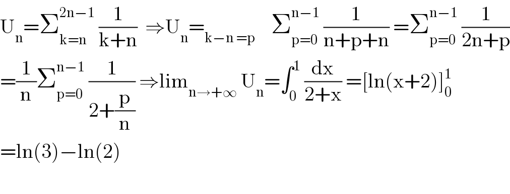 U_n =Σ_(k=n) ^(2n−1)  (1/(k+n))  ⇒U_n =_(k−n =p)     Σ_(p=0) ^(n−1)  (1/(n+p+n)) =Σ_(p=0) ^(n−1)  (1/(2n+p))  =(1/n)Σ_(p=0) ^(n−1)  (1/(2+(p/n))) ⇒lim_(n→+∞)  U_n =∫_0 ^1  (dx/(2+x)) =[ln(x+2)]_0 ^1   =ln(3)−ln(2)    