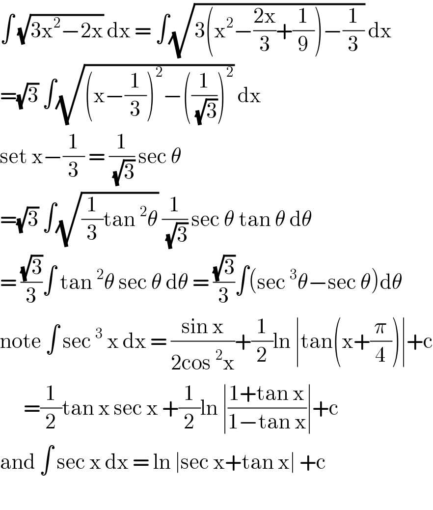 ∫ (√(3x^2 −2x)) dx = ∫(√(3(x^2 −((2x)/3)+(1/9))−(1/3))) dx  =(√3) ∫(√((x−(1/3))^2 −((1/( (√3))))^2 )) dx   set x−(1/3) = (1/( (√3))) sec θ   =(√3) ∫(√((1/3)tan^2 θ)) (1/( (√3))) sec θ tan θ dθ  = ((√3)/3)∫ tan^2 θ sec θ dθ = ((√3)/3)∫(sec^3 θ−sec θ)dθ  note ∫ sec^3  x dx = ((sin x)/(2cos^2 x))+(1/2)ln ∣tan(x+(π/4))∣+c        =(1/2)tan x sec x +(1/2)ln ∣((1+tan x)/(1−tan x))∣+c  and ∫ sec x dx = ln ∣sec x+tan x∣ +c     