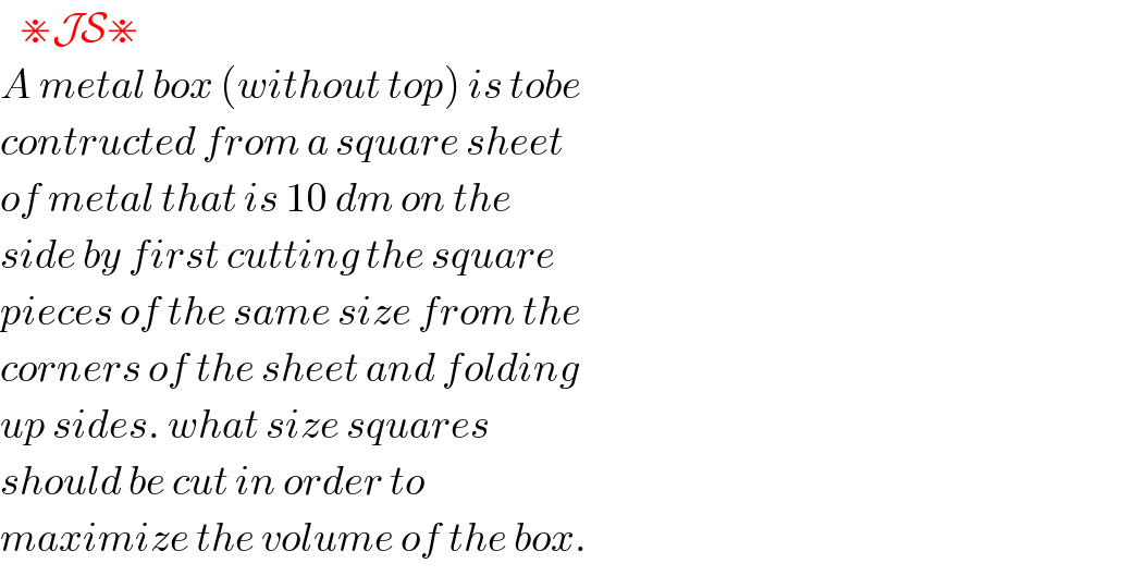    ⋇JS⋇  A metal box (without top) is tobe  contructed from a square sheet  of metal that is 10 dm on the  side by first cutting the square  pieces of the same size from the  corners of the sheet and folding  up sides. what size squares  should be cut in order to  maximize the volume of the box.  