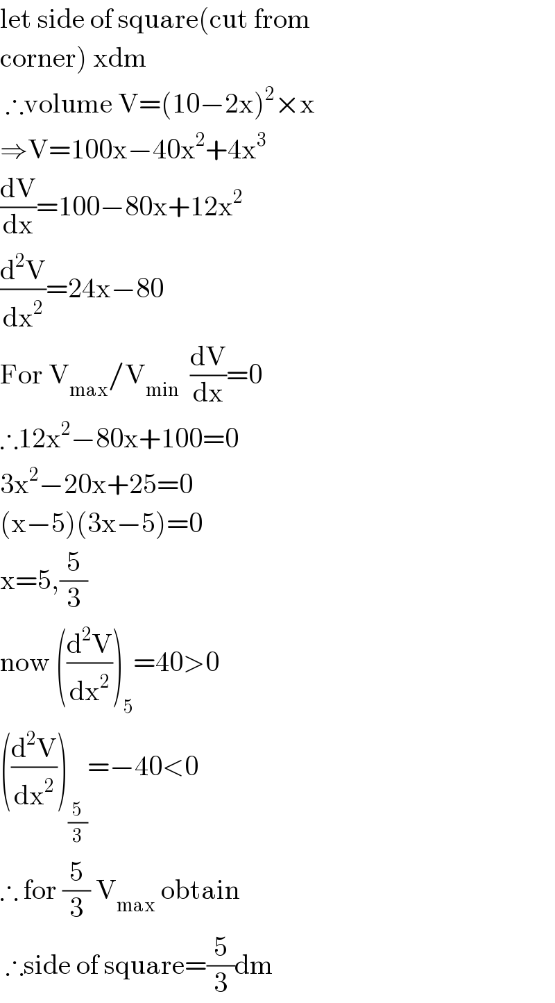 let side of square(cut from   corner) xdm   ∴volume V=(10−2x)^2 ×x  ⇒V=100x−40x^2 +4x^3   (dV/dx)=100−80x+12x^2   (d^2 V/dx^2 )=24x−80  For V_(max) /V_(min)   (dV/dx)=0  ∴12x^2 −80x+100=0  3x^2 −20x+25=0  (x−5)(3x−5)=0  x=5,(5/3)  now ((d^2 V/dx^2 ))_5 =40>0  ((d^2 V/dx^2 ))_(5/3) =−40<0  ∴ for (5/3) V_(max)  obtain   ∴side of square=(5/3)dm  