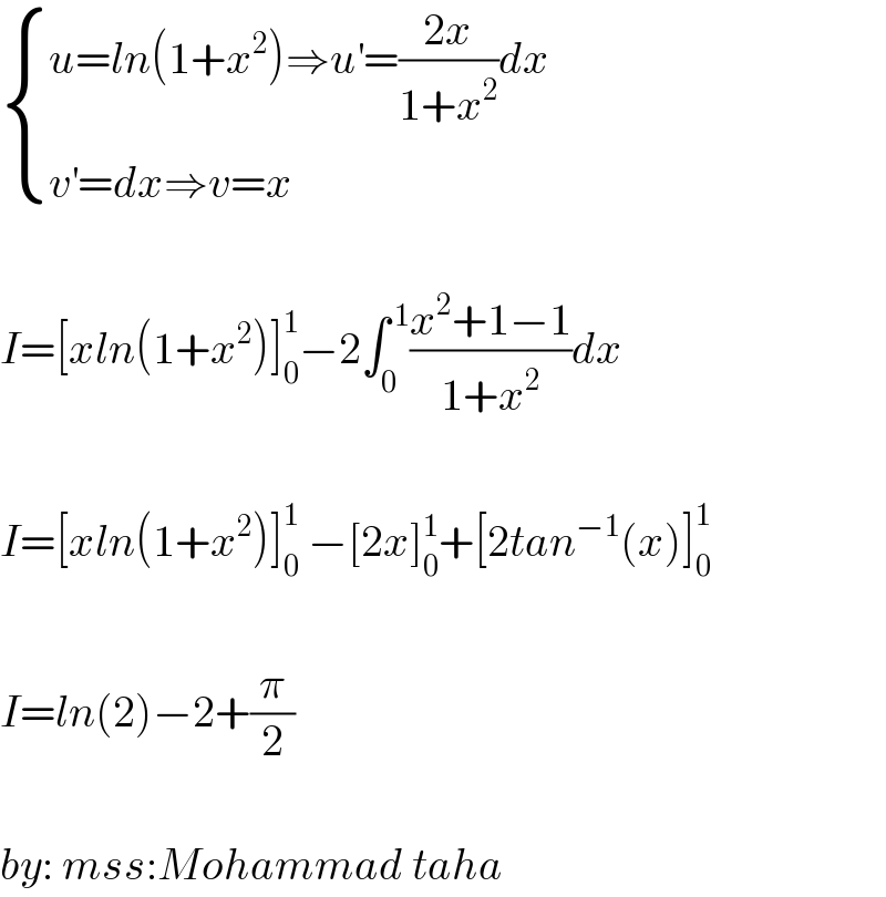  { ((u=ln(1+x^2 )⇒u^′ =((2x)/(1+x^2 ))dx)),((v^′ =dx⇒v=x)) :}    I=[xln(1+x^2 )]_0 ^1 −2∫_0 ^( 1) ((x^2 +1−1)/(1+x^2 ))dx    I=[xln(1+x^2 )]_0 ^1  −[2x]_0 ^1 +[2tan^(−1) (x)]_0 ^1     I=ln(2)−2+(π/2)    by: mss:Mohammad taha  