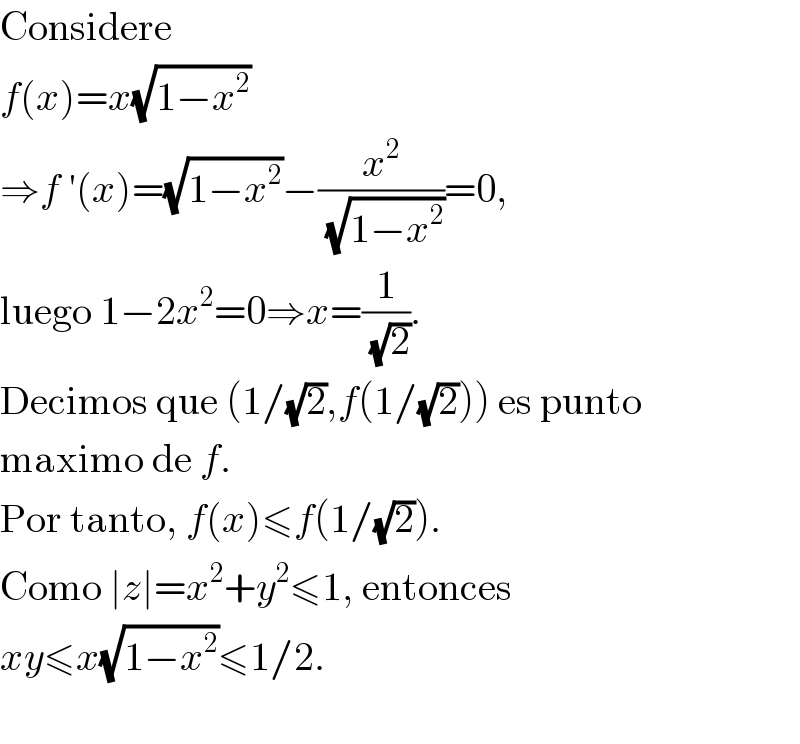 Considere  f(x)=x(√(1−x^2 ))  ⇒f ′(x)=(√(1−x^2 ))−(x^2 /( (√(1−x^2 ))))=0,  luego 1−2x^2 =0⇒x=(1/( (√2))).  Decimos que (1/(√2),f(1/(√2))) es punto  maximo de f.  Por tanto, f(x)≤f(1/(√2)).  Como ∣z∣=x^2 +y^2 ≤1, entonces  xy≤x(√(1−x^2 ))≤1/2.    