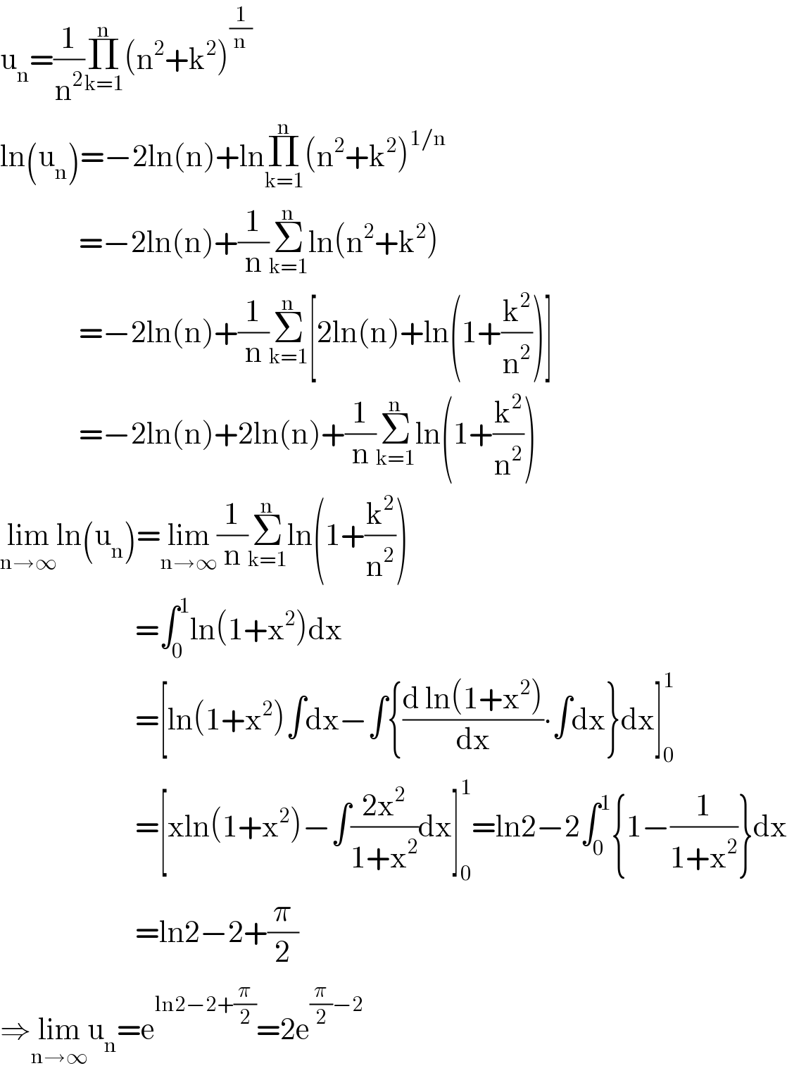 u_n =(1/n^2 )Π_(k=1) ^n (n^2 +k^2 )^(1/n)   ln(u_n )=−2ln(n)+lnΠ_(k=1) ^n (n^2 +k^2 )^(1/n)                 =−2ln(n)+(1/n)Σ_(k=1) ^n ln(n^2 +k^2 )                =−2ln(n)+(1/n)Σ_(k=1) ^n [2ln(n)+ln(1+(k^2 /n^2 ))]                =−2ln(n)+2ln(n)+(1/n)Σ_(k=1) ^n ln(1+(k^2 /n^2 ))  lim_(n→∞) ln(u_n )=lim_(n→∞) (1/n)Σ_(k=1) ^n ln(1+(k^2 /n^2 ))                          =∫_0 ^1 ln(1+x^2 )dx                          =[ln(1+x^2 )∫dx−∫{((d ln(1+x^2 ))/dx)∙∫dx}dx]_0 ^1                           =[xln(1+x^2 )−∫((2x^2 )/(1+x^2 ))dx]_0 ^1 =ln2−2∫_0 ^1 {1−(1/(1+x^2 ))}dx                          =ln2−2+(π/2)  ⇒lim_(n→∞) u_n =e^(ln2−2+(π/2)) =2e^((π/2)−2)   