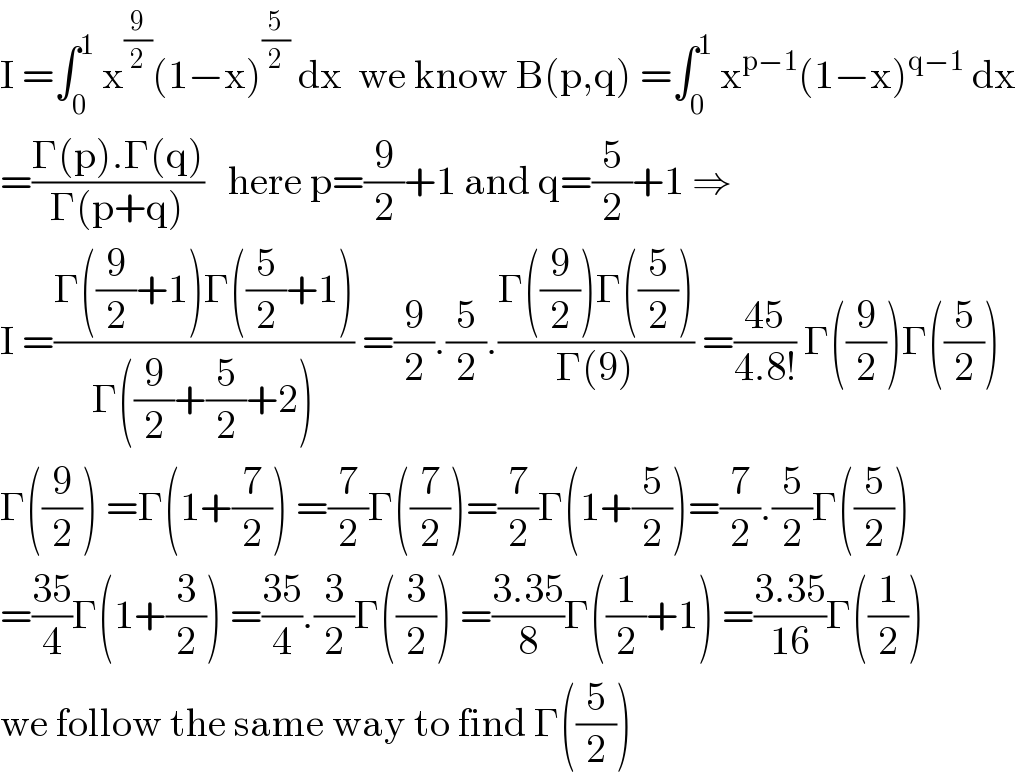 I =∫_0 ^1  x^(9/2) (1−x)^(5/2)  dx  we know B(p,q) =∫_0 ^1  x^(p−1) (1−x)^(q−1)  dx  =((Γ(p).Γ(q))/(Γ(p+q)))   here p=(9/2)+1 and q=(5/2)+1 ⇒  I =((Γ((9/2)+1)Γ((5/2)+1))/(Γ((9/2)+(5/2)+2))) =(9/2).(5/2).((Γ((9/2))Γ((5/2)))/(Γ(9))) =((45)/(4.8!)) Γ((9/2))Γ((5/2))  Γ((9/2)) =Γ(1+(7/2)) =(7/2)Γ((7/2))=(7/2)Γ(1+(5/2))=(7/2).(5/2)Γ((5/2))  =((35)/4)Γ(1+(3/2)) =((35)/4).(3/2)Γ((3/2)) =((3.35)/8)Γ((1/2)+1) =((3.35)/(16))Γ((1/2))  we follow the same way to find Γ((5/2))  