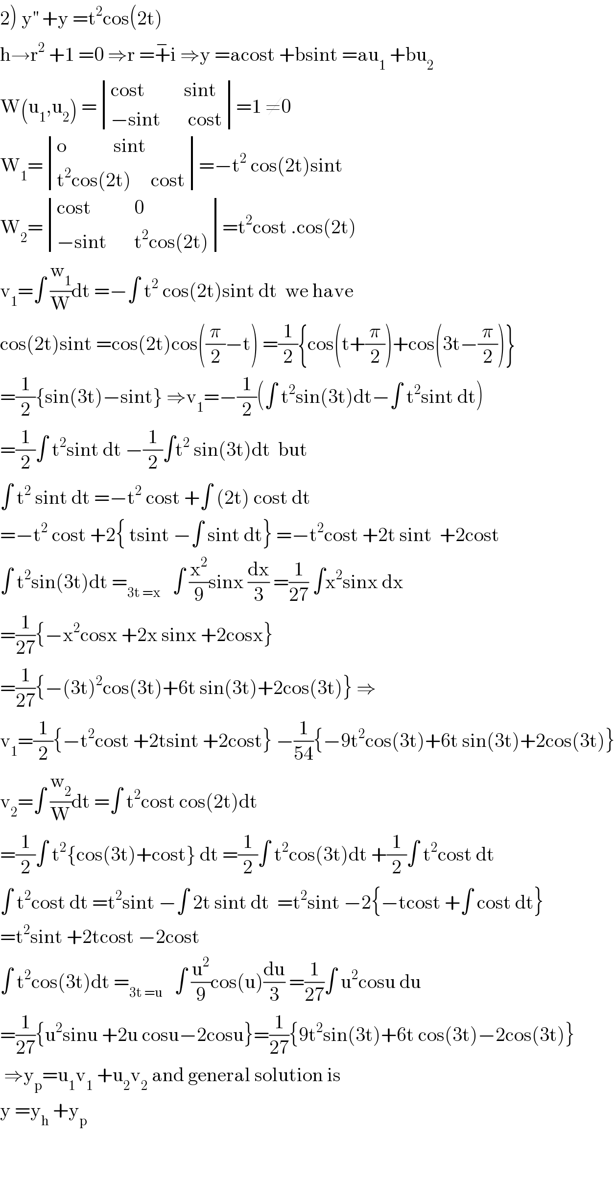 2) y^(′′)  +y =t^2 cos(2t)  h→r^2  +1 =0 ⇒r =+^− i ⇒y =acost +bsint =au_1  +bu_2   W(u_1 ,u_2 ) = determinant (((cost          sint)),((−sint       cost)))=1 ≠0  W_1 = determinant (((o            sint)),((t^2 cos(2t)     cost)))=−t^2  cos(2t)sint  W_2 = determinant (((cost           0)),((−sint       t^2 cos(2t))))=t^2 cost .cos(2t)  v_1 =∫ (w_1 /W)dt =−∫ t^2  cos(2t)sint dt  we have  cos(2t)sint =cos(2t)cos((π/2)−t) =(1/2){cos(t+(π/2))+cos(3t−(π/2))}  =(1/2){sin(3t)−sint} ⇒v_1 =−(1/2)(∫ t^2 sin(3t)dt−∫ t^2 sint dt)  =(1/2)∫ t^2 sint dt −(1/2)∫t^2  sin(3t)dt  but  ∫ t^2  sint dt =−t^2  cost +∫ (2t) cost dt  =−t^2  cost +2{ tsint −∫ sint dt} =−t^2 cost +2t sint  +2cost  ∫ t^2 sin(3t)dt =_(3t =x)    ∫ (x^2 /9)sinx (dx/3) =(1/(27)) ∫x^2 sinx dx  =(1/(27)){−x^2 cosx +2x sinx +2cosx}  =(1/(27)){−(3t)^2 cos(3t)+6t sin(3t)+2cos(3t)} ⇒  v_1 =(1/2){−t^2 cost +2tsint +2cost} −(1/(54)){−9t^2 cos(3t)+6t sin(3t)+2cos(3t)}  v_2 =∫ (w_2 /W)dt =∫ t^2 cost cos(2t)dt  =(1/2)∫ t^2 {cos(3t)+cost} dt =(1/2)∫ t^2 cos(3t)dt +(1/2)∫ t^2 cost dt  ∫ t^2 cost dt =t^2 sint −∫ 2t sint dt  =t^2 sint −2{−tcost +∫ cost dt}  =t^2 sint +2tcost −2cost  ∫ t^2 cos(3t)dt =_(3t =u)    ∫ (u^2 /9)cos(u)(du/3) =(1/(27))∫ u^2 cosu du  =(1/(27)){u^2 sinu +2u cosu−2cosu}=(1/(27)){9t^2 sin(3t)+6t cos(3t)−2cos(3t)}   ⇒y_p =u_1 v_1  +u_2 v_2  and general solution is  y =y_h  +y_p       