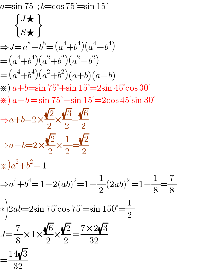 a=sin 75° ; b=cos 75°=sin 15°             { (J),(S) :} {: (★),(★) }  ⇒J= a^8 −b^8 = (a^4 +b^4 )(a^4 −b^4 )  = (a^4 +b^4 )(a^2 +b^2 )(a^2 −b^2 )  = (a^4 +b^4 )(a^2 +b^2 )(a+b)(a−b)  ⋇) a+b=sin 75°+sin 15°=2sin 45°cos 30°  ⋇) a−b = sin 75°−sin 15°=2cos 45°sin 30°  ⇒a+b=2×((√2)/2)×((√3)/2)=((√6)/2)  ⇒a−b=2×((√2)/2)×(1/2)=((√2)/2)  ⋇)a^2 +b^2 = 1  ⇒a^4 +b^4 = 1−2(ab)^2 =1−(1/2)(2ab)^2  =1−(1/8)=(7/8)                 ∗)2ab=2sin 75°cos 75°=sin 150°=(1/2)  J= (7/8)×1×((√6)/2)×((√2)/2) = ((7×2(√3))/(32))          = ((14(√3))/(32))  