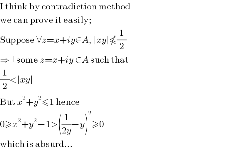 I think by contradiction method  we can prove it easily;  Suppose ∀z=x+iy∈A, ∣xy∣≰(1/2)  ⇒∃ some z=x+iy ∈A such that  (1/2)<∣xy∣  But x^2 +y^2 ≤1 hence  0≥x^2 +y^2 −1>((1/(2y))−y)^2 ≥0  which is absurd...  