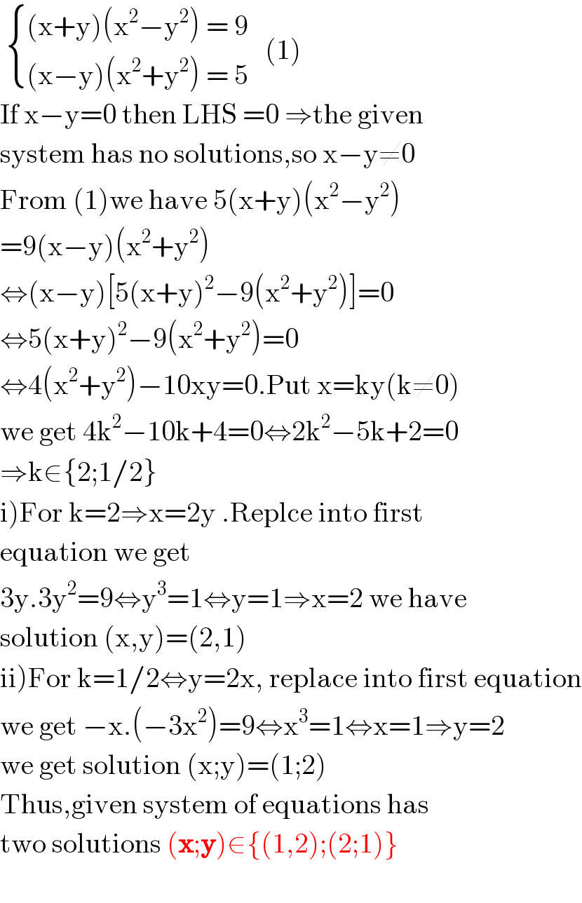   { (((x+y)(x^2 −y^2 ) = 9)),(((x−y)(x^2 +y^2 ) = 5)) :}   (1)  If x−y=0 then LHS =0 ⇒the given  system has no solutions,so x−y≠0  From (1)we have 5(x+y)(x^2 −y^2 )   =9(x−y)(x^2 +y^2 )  ⇔(x−y)[5(x+y)^2 −9(x^2 +y^2 )]=0  ⇔5(x+y)^2 −9(x^2 +y^2 )=0  ⇔4(x^2 +y^2 )−10xy=0.Put x=ky(k≠0)  we get 4k^2 −10k+4=0⇔2k^2 −5k+2=0  ⇒k∈{2;1/2}  i)For k=2⇒x=2y .Replce into first  equation we get  3y.3y^2 =9⇔y^3 =1⇔y=1⇒x=2 we have  solution (x,y)=(2,1)  ii)For k=1/2⇔y=2x, replace into first equation  we get −x.(−3x^2 )=9⇔x^3 =1⇔x=1⇒y=2  we get solution (x;y)=(1;2)  Thus,given system of equations has   two solutions (x;y)∈{(1,2);(2;1)}    