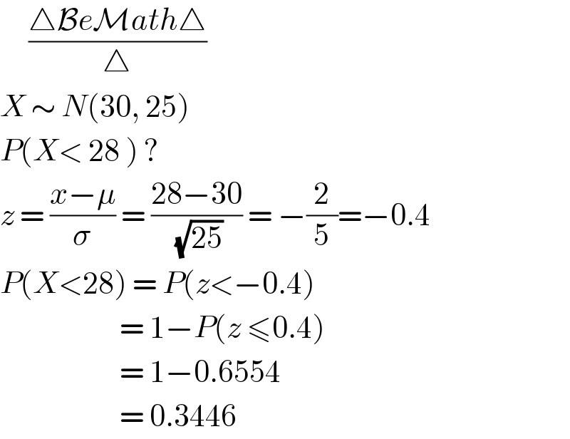      ((△BeMath△)/△)  X ∼ N(30, 25)  P(X< 28 ) ?  z = ((x−μ)/σ) = ((28−30)/( (√(25)))) = −(2/5)=−0.4  P(X<28) = P(z<−0.4)                       = 1−P(z ≤0.4)                       = 1−0.6554                       = 0.3446  