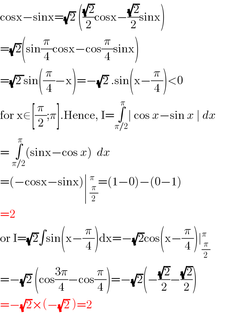 cosx−sinx=(√2) (((√2)/2)cosx−((√2)/2)sinx)  =(√2)(sin(π/4)cosx−cos(π/4)sinx)  =(√(2 ))sin((π/4)−x)=−(√2) .sin(x−(π/4))<0  for x∈[(π/2);π].Hence, I=∫_(π/2) ^π ∣ cos x−sin x ∣ dx  = ∫_(π/2) ^π (sinx−cos x)  dx   =(−cosx−sinx)∣ _(π/2)^π =(1−0)−(0−1)  =2  or I=(√2)∫sin(x−(π/4))dx=−(√2)cos(x−(π/4))∣_(π/2) ^π   =−(√2) (cos((3π)/4)−cos(π/4))=−(√2)(−((√2)/2)−((√2)/2))  =−(√2)×(−(√2) )=2  