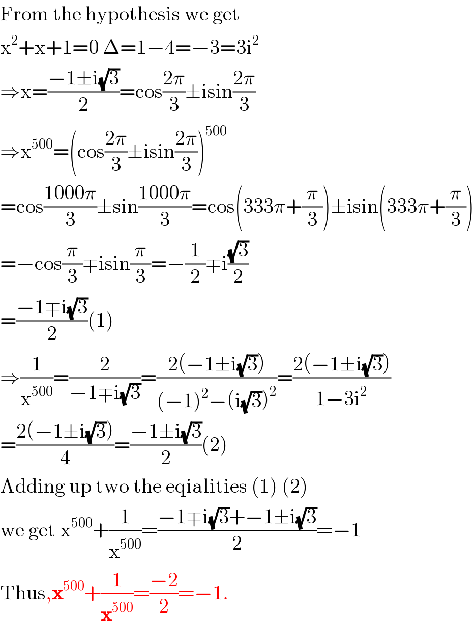 From the hypothesis we get  x^2 +x+1=0 Δ=1−4=−3=3i^2   ⇒x=((−1±i(√3))/2)=cos((2π)/3)±isin((2π)/3)  ⇒x^(500) =(cos((2π)/3)±isin((2π)/3))^(500)   =cos((1000π)/3)±sin((1000π)/3)=cos(333π+(π/3))±isin(333π+(π/3))  =−cos(π/3)∓isin(π/3)=−(1/2)∓i((√3)/2)  =((−1∓i(√3))/2)(1)  ⇒(1/x^(500) )=(2/(−1∓i(√3)))=((2(−1±i(√3)))/((−1)^2 −(i(√3))^2 ))=((2(−1±i(√3)))/(1−3i^2 ))  =((2(−1±i(√3)))/4)=((−1±i(√3))/2)(2)  Adding up two the eqialities (1) (2)  we get x^(500) +(1/x^(500) )=((−1∓i(√3)+−1±i(√3))/2)=−1  Thus,x^(500) +(1/x^(500) )=((−2)/2)=−1.  
