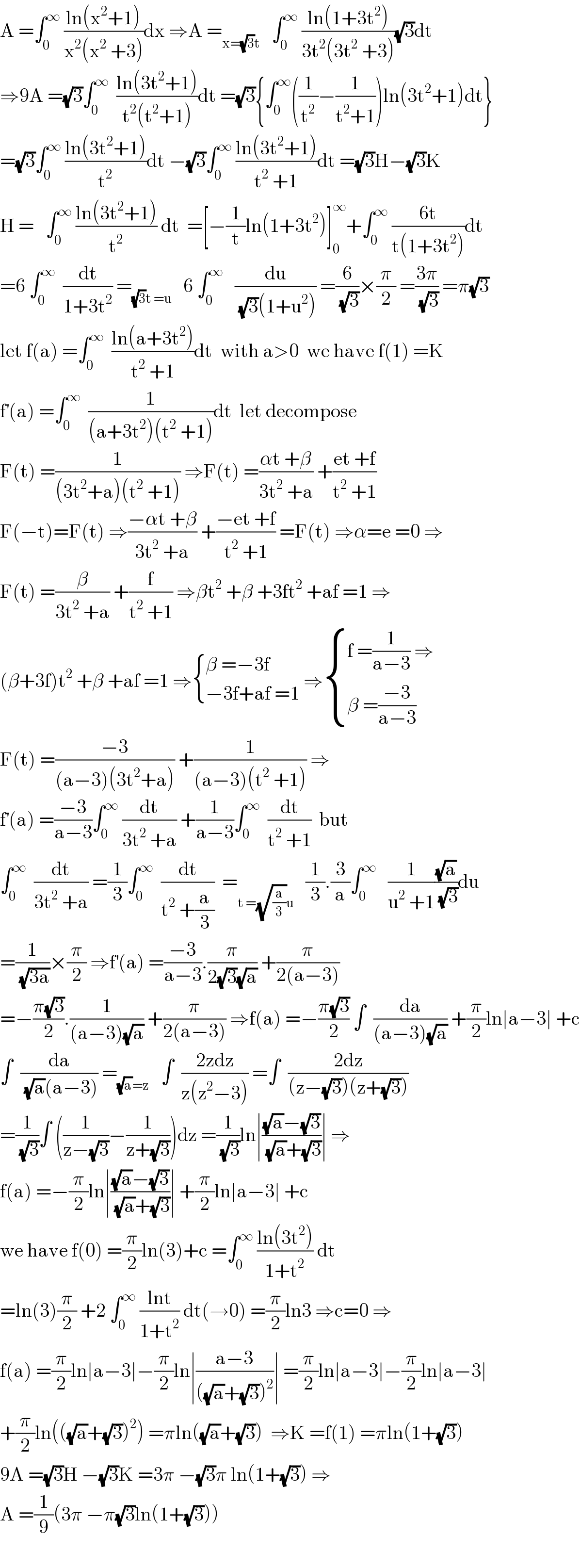 A =∫_0 ^∞  ((ln(x^2 +1))/(x^2 (x^2  +3)))dx ⇒A =_(x=(√3)t)    ∫_0 ^∞  ((ln(1+3t^2 ))/(3t^2 (3t^2  +3)))(√3)dt  ⇒9A =(√3)∫_0 ^∞   ((ln(3t^2 +1))/(t^2 (t^2 +1)))dt =(√3){∫_0 ^∞ ((1/t^2 )−(1/(t^2 +1)))ln(3t^2 +1)dt}  =(√3)∫_0 ^∞  ((ln(3t^2 +1))/t^2 )dt −(√3)∫_0 ^∞  ((ln(3t^2 +1))/(t^2  +1))dt =(√3)H−(√3)K  H =   ∫_0 ^∞  ((ln(3t^2 +1))/t^2 ) dt  =[−(1/t)ln(1+3t^2 )]_0 ^∞ +∫_0 ^∞  ((6t)/(t(1+3t^2 )))dt  =6 ∫_0 ^∞   (dt/(1+3t^2 )) =_((√3)t =u)    6 ∫_0 ^∞    (du/((√3)(1+u^2 ))) =(6/(√3))×(π/2) =((3π)/(√3)) =π(√3)  let f(a) =∫_0 ^∞   ((ln(a+3t^2 ))/(t^2  +1))dt  with a>0  we have f(1) =K  f^′ (a) =∫_0 ^∞   (1/((a+3t^2 )(t^2  +1)))dt  let decompose   F(t) =(1/((3t^2 +a)(t^2  +1))) ⇒F(t) =((αt +β)/(3t^2  +a)) +((et +f)/(t^2  +1))  F(−t)=F(t) ⇒((−αt +β)/(3t^2  +a)) +((−et +f)/(t^2  +1)) =F(t) ⇒α=e =0 ⇒  F(t) =(β/(3t^2  +a)) +(f/(t^2  +1)) ⇒βt^2  +β +3ft^2  +af =1 ⇒  (β+3f)t^2  +β +af =1 ⇒ { ((β =−3f)),((−3f+af =1)) :} ⇒ { ((f =(1/(a−3)) ⇒)),((β =((−3)/(a−3)))) :}  F(t) =((−3)/((a−3)(3t^2 +a))) +(1/((a−3)(t^2  +1))) ⇒  f^′ (a) =((−3)/(a−3))∫_0 ^∞  (dt/(3t^2  +a)) +(1/(a−3))∫_0 ^∞   (dt/(t^2  +1))  but  ∫_0 ^∞   (dt/(3t^2  +a)) =(1/3)∫_0 ^∞   (dt/(t^2  +(a/3)))  =_(t =(√(a/3))u)    (1/3).(3/a)∫_0 ^∞    (1/(u^2  +1))((√a)/(√3))du  =(1/(√(3a)))×(π/2) ⇒f^′ (a) =((−3)/(a−3)).(π/(2(√3)(√a))) +(π/(2(a−3)))  =−((π(√3))/2).(1/((a−3)(√a))) +(π/(2(a−3))) ⇒f(a) =−((π(√3))/2) ∫  (da/((a−3)(√a))) +(π/2)ln∣a−3∣ +c  ∫  (da/((√a)(a−3))) =_((√a)=z)    ∫  ((2zdz)/(z(z^2 −3))) =∫  ((2dz)/((z−(√3))(z+(√3))))  =(1/(√3))∫ ((1/(z−(√3)))−(1/(z+(√3))))dz =(1/(√3))ln∣(((√a)−(√3))/((√a)+(√3)))∣ ⇒  f(a) =−(π/2)ln∣(((√a)−(√3))/((√a)+(√3)))∣ +(π/2)ln∣a−3∣ +c  we have f(0) =(π/2)ln(3)+c =∫_0 ^∞  ((ln(3t^2 ))/(1+t^2 )) dt   =ln(3)(π/2) +2 ∫_0 ^∞  ((lnt)/(1+t^2 )) dt(→0) =(π/2)ln3 ⇒c=0 ⇒  f(a) =(π/2)ln∣a−3∣−(π/2)ln∣((a−3)/(((√a)+(√3))^2 ))∣ =(π/2)ln∣a−3∣−(π/2)ln∣a−3∣  +(π/2)ln(((√a)+(√3))^2 ) =πln((√a)+(√3))  ⇒K =f(1) =πln(1+(√3))  9A =(√3)H −(√3)K =3π −(√3)π ln(1+(√3)) ⇒  A =(1/9)(3π −π(√3)ln(1+(√3)))    